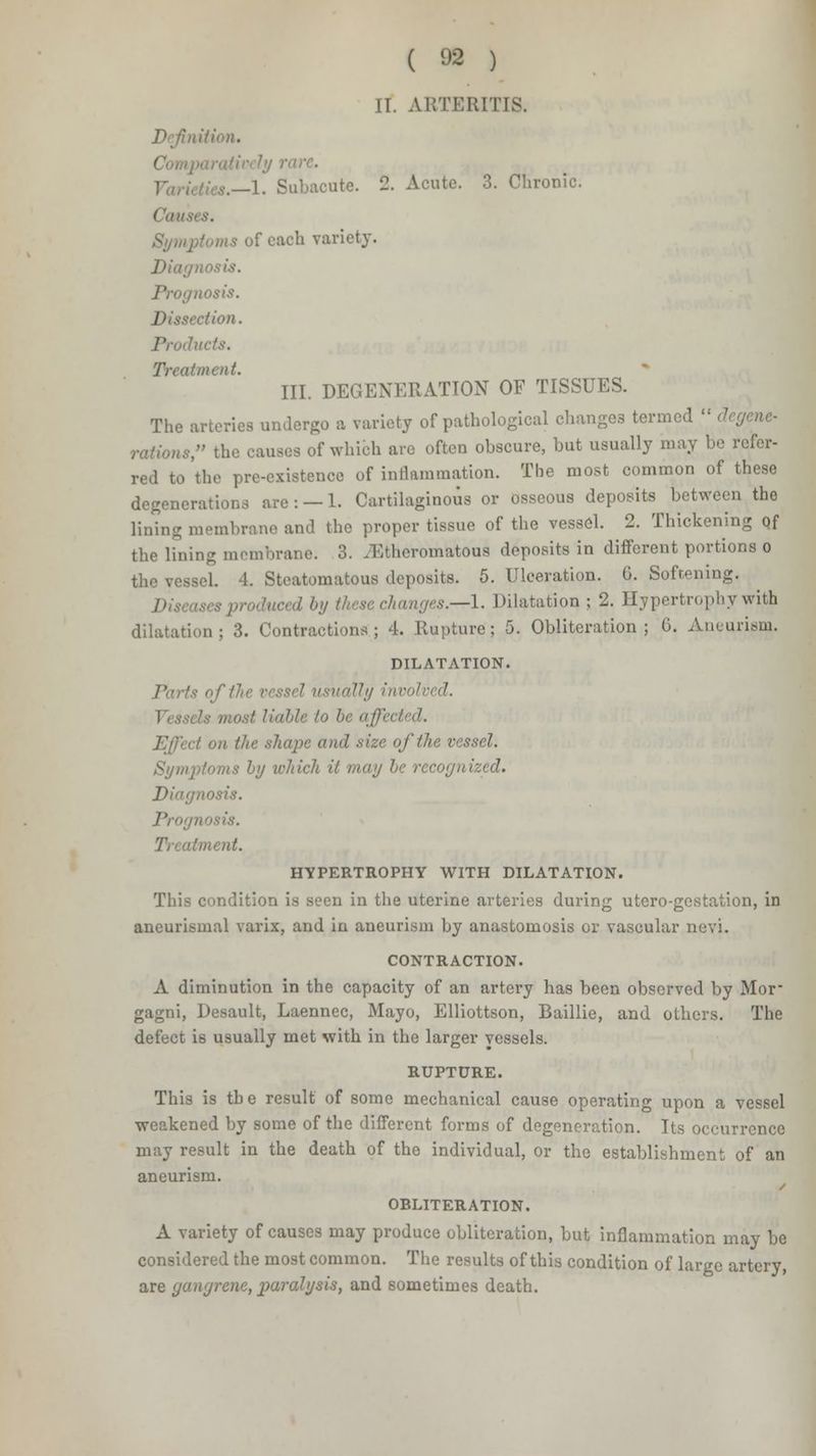 II. ARTERITIS. Hum. —1. Subacute. 2. Acute. 3. Chronic. Cm 'urns of each variety. Diag uosis. Dissection ■ !' lucts. ment. III. DEGENERATION OF TISSUES. The arteries undergo a variety of pathological changes termed d rations, the causes of which are often obscure, but usually may be refer- red to the pre-existenco of inflammation. The most common of these degenerations are : — 1. Cartilaginous or osseous deposits between the lining membrane and the proper tissue of the vessel. 2. Thickening of the lining membrane. 3. Atheromatous deposits in different portions o the vessel. 4. Steatomatous deposits. 5. Ulceration. 6. Softening. ::fes.—l. Dilatation ; 2. Hypertrophy with dilatation; 3. Contractions; 4. Rupture; 5. Obliteration; G. Aneurism. DILATATION. most liable to be affected, the shape and size of the vessel. Symptoms by which it may be recognized. Diagnosis. HYPERTROPHY WITH DILATATION. This condition is seen in the uterine arteries during utero-gestation, in aneurismal varix, and in aneurism by anastomosis or vascular nevi. CONTRACTION. A diminution in the capacity of an artery has been observed by Mor gagni, Desault, Laennec, Mayo, Elliottson, Baillie, and others. The defect is usually met with in the larger vessels. RUPTURE. This is the result of some mechanical cause operating upon a vessel weakened by some of the different forms of degeneration. Its occurrence may result in the death of the individual, or the establishment of an aneurism. ORLITERATION. A variety of causes may produce obliteration, but inflammation may be considered the most common. The results of this condition of large artery, are gangrene, paralysis, and sometimes death.