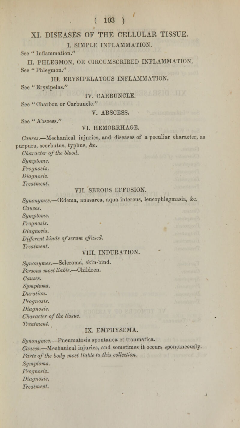 XI. DISEASES OF THE CELLULAR TISSUE. I. SIMPLE INFLAMMATION. See  Inflammation. II. PHLEGMON, OR CIRCUMSCRIBED INFLAMMATION. See  Phlegmon. III. ERYSIPELATOUS INFLAMMATION. See  Erysipelas. IV. CARBUNCLE. See  Charbon or Carbuncle. V. ABSCESS. See  Abscess. VI. HEMORRHAGE. Causes.—Mechanical injuries, and diseases of a peculiar character, as purpura, scorbutus, typhus, &c. Character of the blood. Symptoms. Prognosis. Diagnosis. Treatment. VII. SEROUS EFFUSION. Synonymes.—(Edema, anasarca, aqua intercus, leucophlegmasia, &c. Causes. Symptoms. Prognosis. Diagnosis. Different kinds of serum effused. Treatment. VIII. INDURATION. Synonymes.—Scleroma, skin-bind. Persons most liable.—Children. Causes. Symptoms. Duration. Prognosis. Diagnosis. Character of the tissue. Treatment. IX. EMPHYSEMA. Synonymes.—Pneumatosis spontanea et traumatica. Causes.—Mechanical injuries, and sometimes it occurs spontaneously. Parts of the body most liable to this collection. Symptoms. Prognosis. Diagnosis.