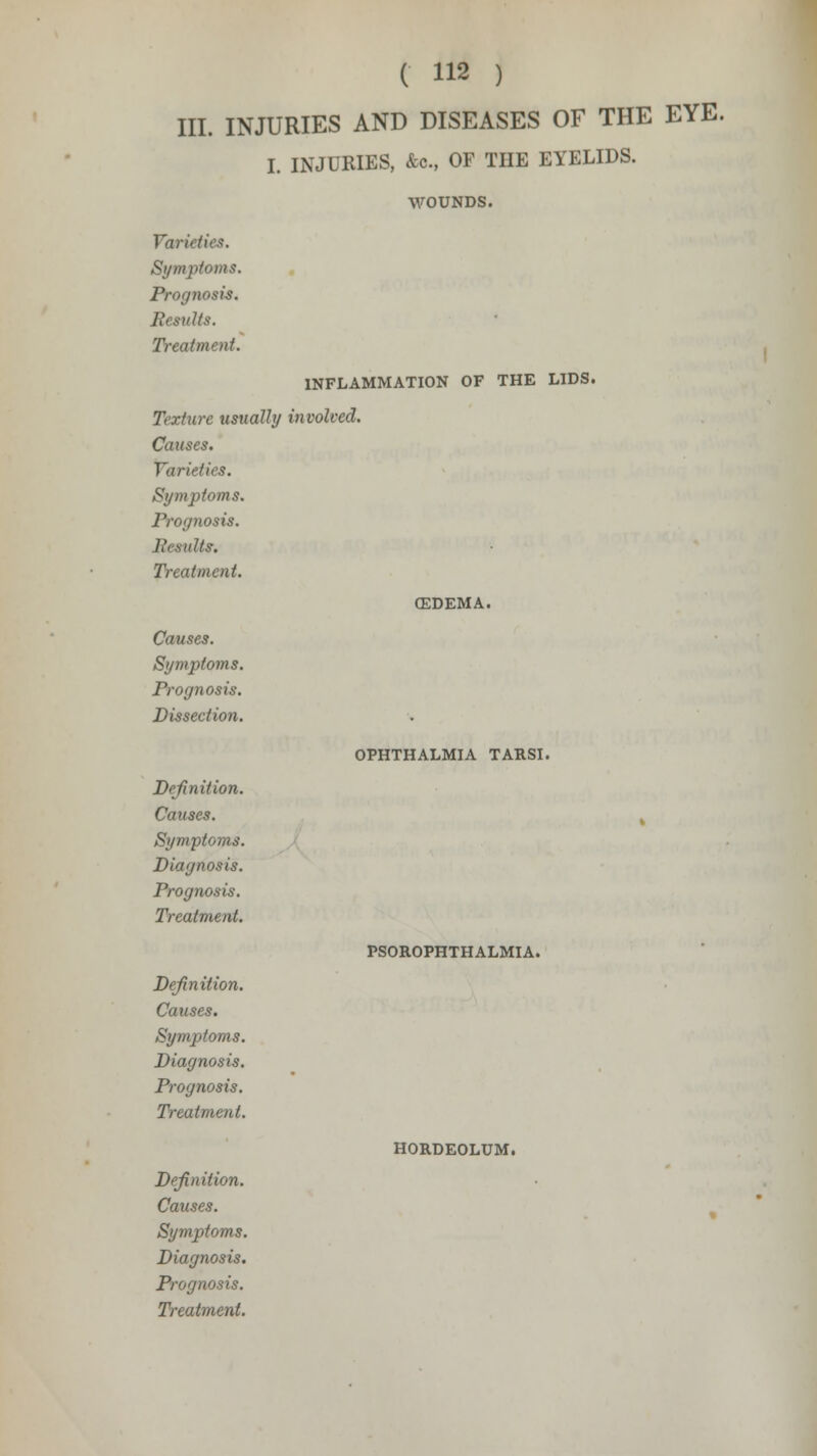 III. INJURIES AND DISEASES OF THE EYE. I. INJURIES, &c, OF THE EYELIDS. WOUNDS. Varieties. Symptoms. Progyiosis. Results. Treatment. INFLAMMATION OF THE LIDS. Texture usually involved. Causes. Varieties. Symptoms. ><>sis. Its. Treatment. Causes. Symptoms. Prognosis. Dissection. CEDEMA. OPHTHALMIA TARSI. Definition. Causes. Symptoms. Diagnosis. Prognosis. Treatment. Definition. Causes. Symptoms. Diagnosis. Prognosis. Treatment. Definition. Causes. Symptoms. Diagnosis. Prognosis. Treatment. PSOROPHTHALMIA. HORDEOLUM.
