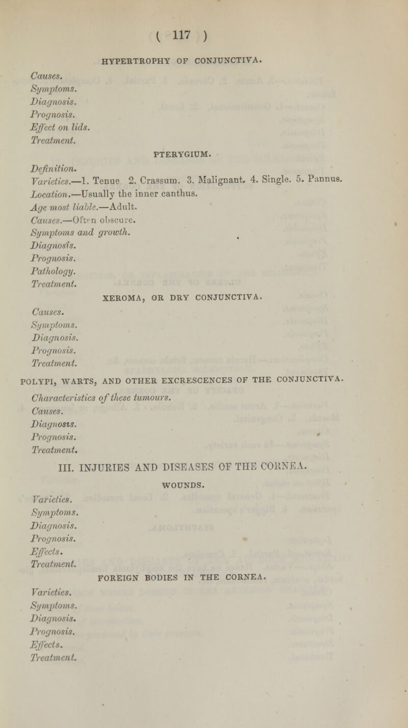 HYPERTROPHY OF CONJUNCTIVA. Causes. Symptoms. Diagnosis. Prognoses. Effect on lids. Treatment. PTERYGIUM. Definition. Varieties.—I. Tenue 2. Crassum. 3. Malignant- 4. Single. 5. Pannus. Location.—Usually the inner canthus. Age most liable.—Adult. Causes.—Often obscure. Symptoms and growth. Diagnosis. Prognosis. Pathology. Treatment. XEROMA, OR DRY CONJUNCTIVA. Causes. Symptoms. Diagnosis. ; Prognosis. Treatment. POLYPI, WARTS, AND OTHER EXCRESCENCES OF THE CONJUNCTIVA. Characteristics of these tumours. Causes. Diagnosis. Prognosis. Treatment. III. INJURIES AND DISEASES OF THE CORNEA. WOUNDS. Varieties. Symptoms. Diagnosis. Prognosis. Effects. Treatment. Varieties. Symptoms. Diagnosis. Prognosis. Effects. FOREIGN BODIES IN THE CORNEA.