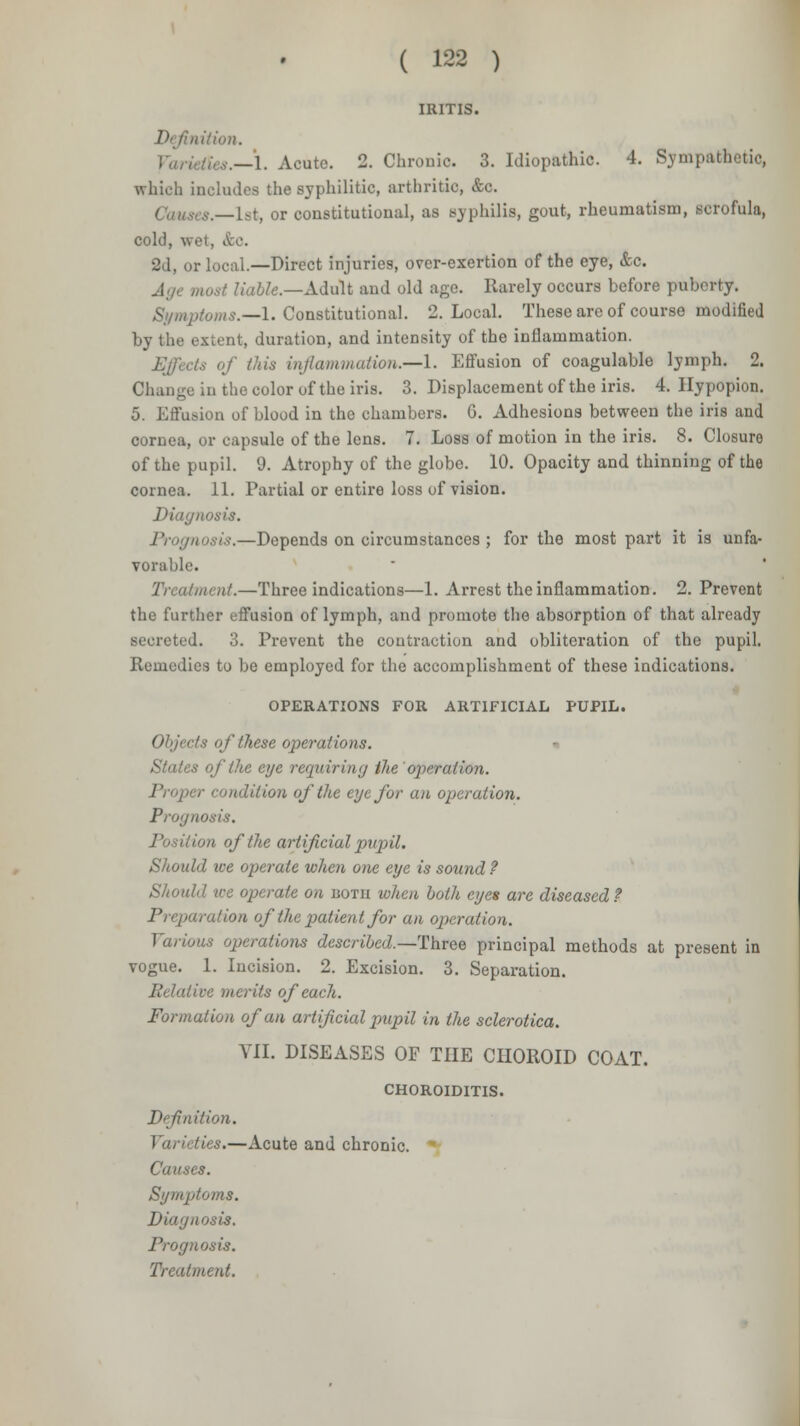 IRITIS. lition. —1. Acute. 2. Chronic. 3. Idiopathic. 4. Sympafchetio, which includes the syphilitic, arthritic, &c. Causes.—1st, or constitutional, as Byphilifl, gout, rheumatism, scrofula, cold, wet, &o. 2d, or local.—Direct injuries, over-exertion of the eye, &c. Age most liable.—Adult and old age. Rarely occurs before puberty. Symptoms.—1. Constitutional. 2. Local. These are of course modified extent, duration, and intensity of the inflammation. Effects of this inflammation.—!. Effusion of coagulable lymph. 2. Change in the color of the iris. 3. Displacement of the iris. 4. Hypopion. 5. Effusion of blood in the chambers. G. Adhesions between the iris and cornea, or capsule of the lens. 7. Loss of motion in the iris. 8. Closure of the pupil. 9. Atrophy of the globe. 10. Opacity and thinning of the cornea. 11. Partial or entire loss of vision. Diagnosis. Prognosis.—Depends on circumstances ; for the most part it is unfa- vorable. Treatment.—Three indications—1. Arrest the inflammation. 2. Prevent the further effusion of lymph, and promote the absorption of that already secreted. 3. Prevent the contraction and obliteration of the pupil. Remedies to be employed for the accomplishment of these indications. OPERATIONS FOR ARTIFICIAL PUPIL. ts of these operations. » States of the eye requiring the operation. Proper condition of the eye for an operation. Prognosis. ■ ion of the artificial pupil. Should ive operate when one eye is sound ? Should tee operate on uotii when both eyes are diseased ? Preparation of the patient for an operation. Various operations described.—Three principal methods at present in vogue. 1. Incision. 2. Excision. 3. Separation. Relative merits of each. Formation of an artificial pupil in the sclerotica. VII. DISEASES OF THE CHOROID COAT. CHOROIDITIS. Definition. Varieties.—Acute and chronic. Causes. Symptoms. Diagnosis. Prognosis.