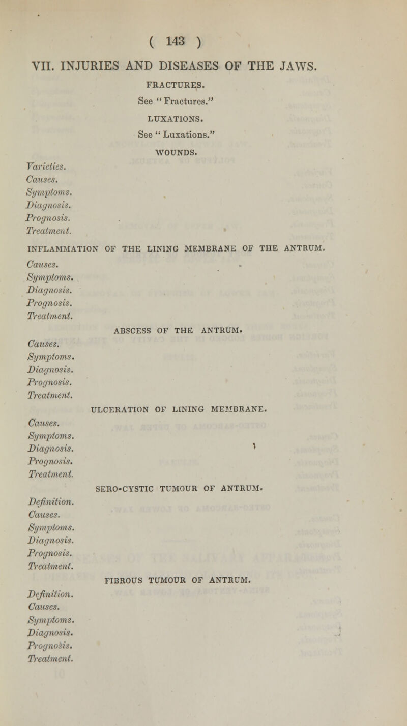 ABSCESS OF THE ANTRUM. VII. INJURIES AND DISEASES OF THE JAWS. FRACTURES. See Fractures. LUXATIONS. WOUNDS. Varieties. Diagnosis. Prognosis. INFLAMMATION OF THE LINING MEMBRANE OF THE ANTRUM. Diagnosis. Prognosis. Causes. Symptoms. Diagnosis. Prognosis. Treatment. Causes. Symptoms. Diagnosis. Prognosis. Treatment. Definition. Causes. Symptoms. Diagnosis. Prognosis. Treatment. Definition. Causes. Symptoms. Diagnosis. Prognosis. Treatment. ULCERATION OF LINING MEMBRANE. SERO-CYSTIC TUMOUR OF ANTRUM. FIBROUS TUMOUR OF ANTRUM.