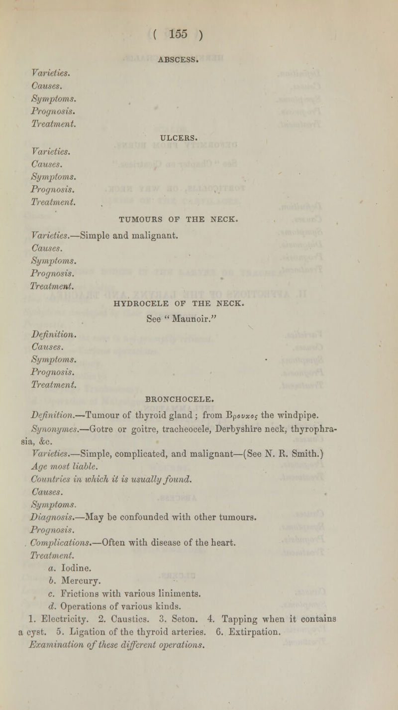 ABSCESS. Varieties. Causes. Symptoms. Prognosis. Treatment. Varieties. Causes. Symptoms. Prognosis. Treatment. ULCERS. TUMOURS OF THE NECK. Varieties.—Simple and malignant. Causes. Symptoms. Prognosis. Treatment. HYDROCELE OF THE NECK. See  Maunoir. Definition. Causes. Symptoms. Prognosis. Treatment. BRONCHOCELE. Definition.—Tumour of thyroid gland ; from Bpovxo$ the windpipe. Synonymes.—Gotre or goitre, tracheocele, Derbyshire neck, thyrophra- sia, &c. Varieties.—Simple, complicated, and malignant—(See N. R. Smith.) Age most liable. Countries in which it is usually found. Causes. Symptoms. Diagnosis.—May be confounded with other tumours. Prognosis. . Complications.—Often with disease of the heart. Treatment. a. Iodine. b. Mercury. c. Frictions with various liniments. d. Operations of various kinds. 1. Electricity. 2. Caustics. 3. Seton. 4. Tapping when it contains a cyst. 5. Ligation of the thyroid arteries. 6. Extirpation. Examination of these different operations.