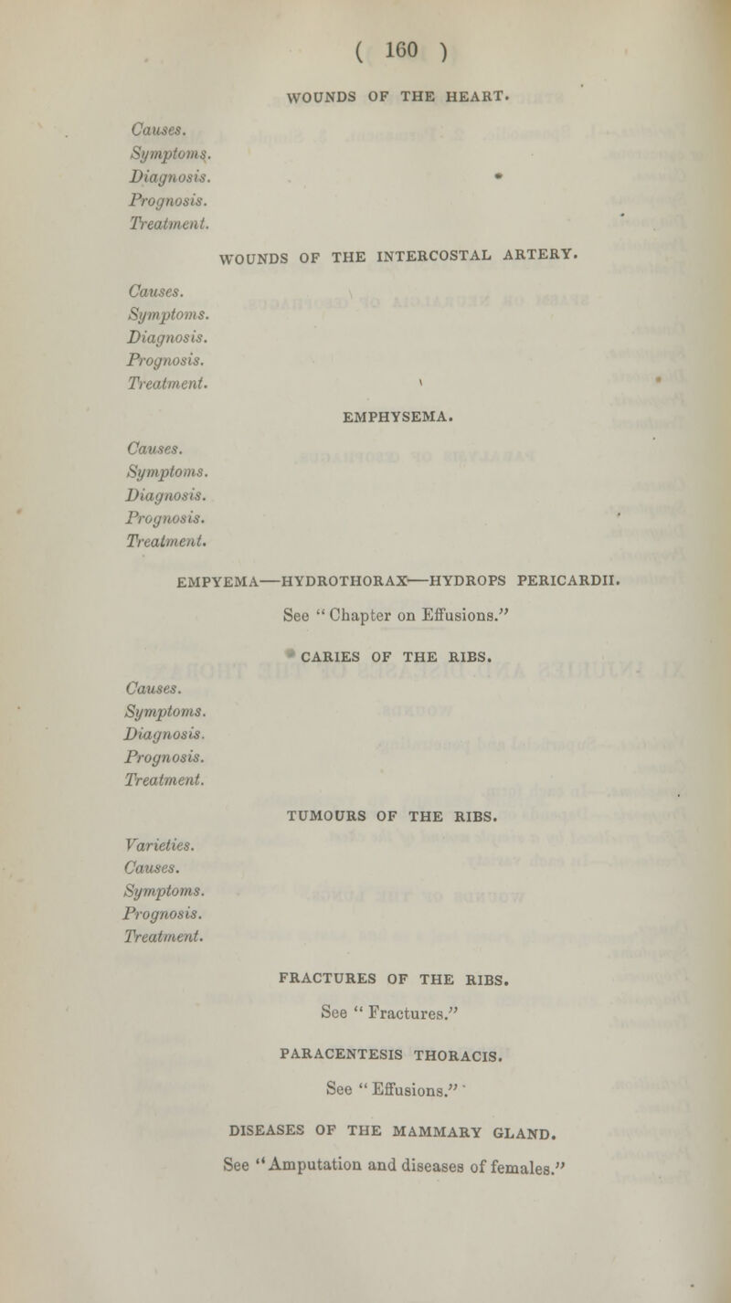 WOUNDS OF THE HEART. Causes. Symptoms. Diagnosis. Prognosis. Treatment. WOUNDS OF THE INTERCOSTAL ARTERY. Causes. Symptoms. Diagnosis. Prognosis. Treatment. Causes. Symptoms. Diagnosis. Prognosis. Treatment. EMPHYSEMA. EMPYEMA—HYDROTHORAX HYDROPS PERICARDII. See  Chapter on Effusions. - CARIES OF THE RIBS. Causes. Symptoms. Diagnosis. Prognosis. Treatment. Varieties. Causes. Symptoms. Prognosis. Treatment. TUMOURS OF THE RIBS. FRACTURES OF THE RIBS. See  Fractures. PARACENTESIS THORACIS. See  Effusions.' DISEASES OF THE MAMMARY GLAND. See Amputation and diseases of females.