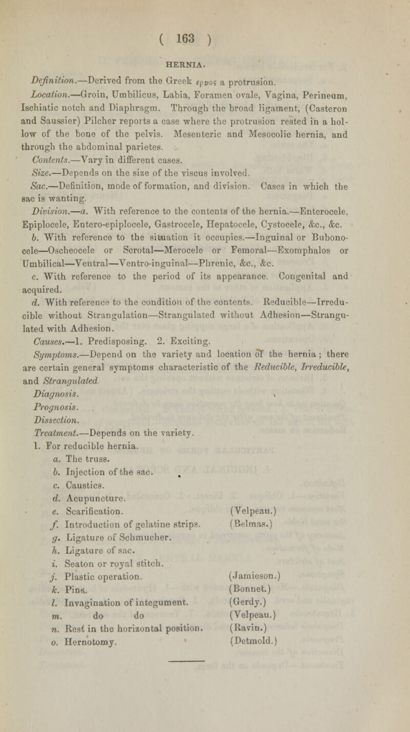 HERNIA. Definition.—Derived from the Greek fpyos a protrusion. Location.—Groin, Umbilicus, Labia, Foramen ovale, Vagina, Perineum, Ischiatic notch and Diaphragm. Through the broad ligament, (Casteron and Saussier) Pilcher reports a case where the protrusion rested in a hol- low of the bone of the pelvis. Mesenteric and Mesocolic hernia, and through the abdominal parietes. Contents.—Vary in different cases. Size.—Depends on the size of the viscus involved. Sac.—De6nition, mode of formation, and division. Cases in which the sac is wanting. Division.—a. With reference to the contents of the hernia.—Enterocele, Epiplocele, Entero-epiplocele, Gastrocele, Hepatocele, Cystocele, &c, &c. 0. With reference to the situation it occupies.—Inguinal or Bubono- cele—Oscheocele or Scrotal—Merocele or Femoral—Exomphalos or Umbilical—Ventral—Ventro-inguinal—Phrenic, &c, &c. c. With reference to the period of its appearance. Congenital and acquired. d. With reference to the condition of the contents. Reducible—Irredu- cible without Strangulation—Strangulated without Adhesion—Strangu- lated with Adhesion. Causes.—1. Predisposing. 2. Exciting. Symptoms.—Depend on the variety and location of the hernia; there are certain general symptoms characteristic of the Reducible, Irreducible, and Strangidated Diagnosis. v Prognosis. Dissection. Treatment.—Depends on the variety. 1. For reducible hernia. a. The truss. 6. Injection of the sac. c. Caustics. d. Acupuncture. e. Scarification. (Velpeau.) /. Introduction of gelatine strips. (Belmas.) g. Ligature of Schmucher. h. Ligature of sac. i. Seaton or royal stitch. j. Plastic operation. (Jamieson.) k. Pins.. (Bonnet.) I. Invagination of integument. (Gerdy.) m. do do (Velpeau.) n. Rest in the horizontal position. (Ravin.) o. Hern'otomy. (Detmold.)