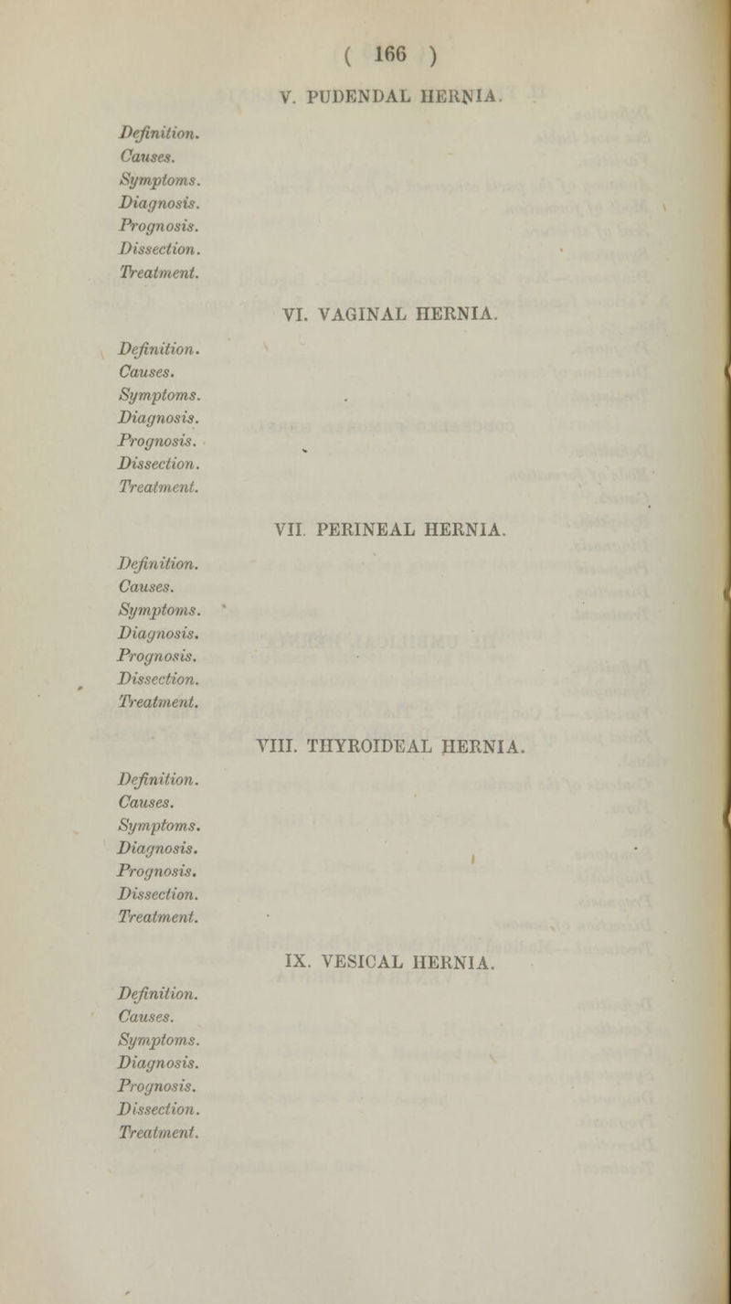 Definition. Causes. Symptoms. Diagnosis. Prognosis. Dissection. Treatment. Definition. Causes. Symptoms. Diagnosis. Prognosis. Dissection. Treatment. Definition. Causes. Symptoms. Diagnosis. Prognosis. Dissection. Treatment. Definition. Causes. Symptoms. Diagnosis. Prognosis. Dissection. Treatment. ( 166 ) V. PUDENDAL HERNIA VI. VAGINAL HERNIA. VII. PERINEAL HERNIA. VIII. THYROIDEAL HERNIA. Definition. Diagnosis. Dissection. IX. VESICAL HERNIA.