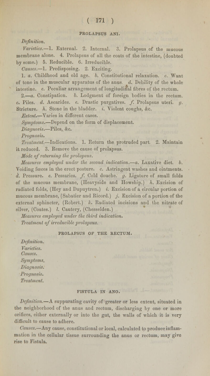 PROLAPSUS ANI. Definition. Varieties.—1. External. 2. Internal. 3. Prolapsus of the mucous membrane alone. 4. Prolapsus of all the coats of the intestine, (doubted by some.) 5. Reducible. 6. Irreducible. Causes.—1. Predisposing. 2. Exciting. 1. a. Childhood and old age. 6. Constitutional relaxation, c. Want of tone in the muscular apparatus of the anus. d. Debility of the -whole intestine, e. Peculiar arrangement of longitudinal fibres of the rectum. 2.—a. Constipation, b. Lodgment of foreign bodies in the rectum. c. Piles, d. Ascarides. e. Drastic purgatives, f. Prolapsus uteri, g. Stricture, h. Stone in the bladder, i. Violent coughs, &c. Extent.—Varies in different cases. Symptoms.—Depend on the form of displacement. Diagnosis.—Piles,. &c. Prognosis. Treatment.—Indications. 1. Return the protruded part. 2. Maintain it reduced. 3. Remove the cause of prolapsus. Mode of returning the prolapsus. Measures employed under the second indication.—a. Laxative diet. 6. Voiding fooces in the erect posture, c. Astringent washes and ointments. d. Pressure, e. Pessaries, f. Cold douche, g. Ligature of small folds of the mucous membrane, (Heavyside and Howship.) h. Excision of radiated folds, (Hey and Dupuytren.) i. Excision of a circular portion of mucous membrane, (Sabatier and Ricord.) j. Excision of a portion of the external sphincter, (Robert.) k. Radiated incisions and the nitrate of silver, (Coates.) I. Cautery, (Chesselden.) Measures employed under the third indication. Treatment of irreducible prolapsus. PROLAPSUS OF THE RECTUM. Definition. Varieties. Causes. Symptoms. Diagnosis. Prognosis. Treatment. FISTULA IN ANO. Definition.—A suppurating cavity of greater or less extent, situated in the neighborhood of the anus and rectum, discharging by one or more orifices, either externally or into the gut, the walls of which it is very difficult to cause to adhere. Causes.—Any cause, constitutional or local, calculated to produce inflam- mation in the cellular tissue surrounding the anus or rectum, may give rise to Fistula.