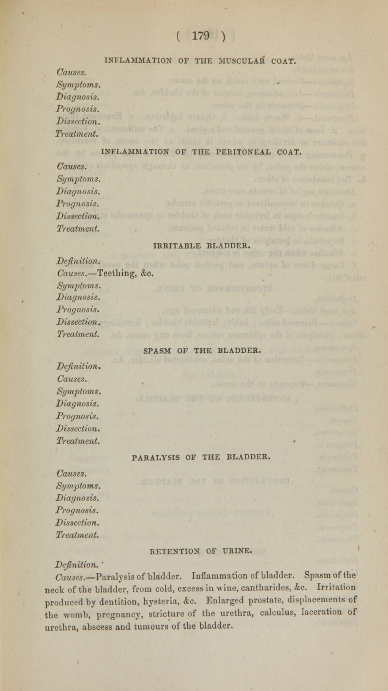 INFLAMMATION OF THE MUSCULAR COAT. Causes. Symptoms. Diagnosis. Prognosis. Dissection. Treatment. INFLAMMATION OF THE PERITONEAL COAT. Causes. Symptoms. Diagnosis. Prognosis. Dissection. Treatment. IRRITABLE BLADDER. Definition. Causes.—Teething, &c. Symptoms. Diagnosis. Prognosis. Dissection. Treatment. SPASM OF THE BLADDER. Definition. Causes. Symptoms. Diagnosis. Prognosis. Dissection. Treatment. Causes. Symptoms. Diagnosis. Prognosis. Dissection. Treatment. PARALYSIS OF THE BLADDER. RETENTION OF URINE. Definition. ' Causes.—Paralysis of bladder. Inflammation of bladder. Spasm of the neck of the bladder, from cold, excess in wine, cantharides, &c. Irritation produced by dentition, hysteria, &c. Enlarged prostate, displacements of the womb, pregnancy, stricture of the urethra, calculus, laceration of urethra, abscess and tumours of the bladder.