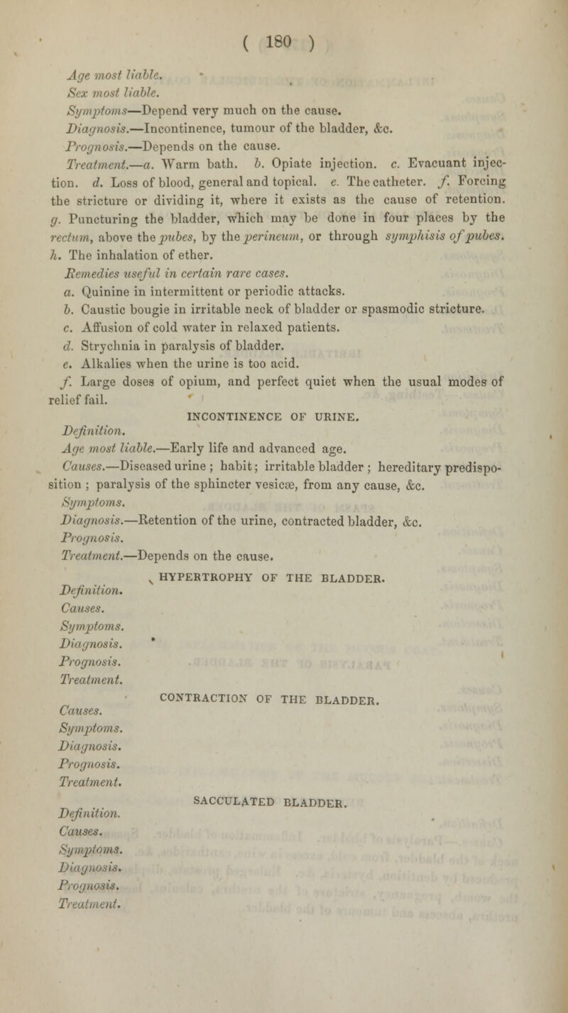 Age most liable. Sex most liable. Symptoms—Depend very much on the cause. Diagnosis.—Incontinence, tumour of the bladder, <fcc. Prognosis.—Depends on the cause. Treatment.—a. Warm bath. b. Opiate injection, c. Evacuant injec- tion, d. Loss of blood, general and topical, e. The catheter, f. Forcing the stricture or dividing it, where it exists as the cause of retention. g. Puncturing the bladder, which may be done in four places by the rectum, above the ]wles, by the perineum, or through symphisis of pules. h. The inhalation of ether. Remedies useful in certain rare cases. a. Quinine in intermittent or periodic attacks. I. Caustic bougie in irritable neck of bladder or spasmodic stricture. c. Affusion of cold water in relaxed patients. d. Strychnia in paralysis of bladder. e. Alkalies when the urine is too acid. f. Large doses of opium, and perfect quiet when the usual modes of relief fail. INCONTINENCE OF URINE. Definition. Age most Halle.—Early life and advanced age. Causes.—Diseased urine ; habit; irritable bladder ; hereditary predispo- sition ; paralysis of the sphincter vesica;, from any cause, &c. Symptoms. Diagnosis.—Retention of the urine, contracted bladder, &c. Prognosis. Treatment.—Depends on the cause. v HYPERTROPHY OF THE BLADDER. Definition. Causes. Symptoms. Diagnosis. Prognosis. Treatment. Causes. Symptoms. Diagnosis. Prognosis. Treatment. Definition. Causes. Symptoms. Diagi Prognosis. Treatment. CONTRACTION OF THE BLADDER. SACCULATED BLADDER.