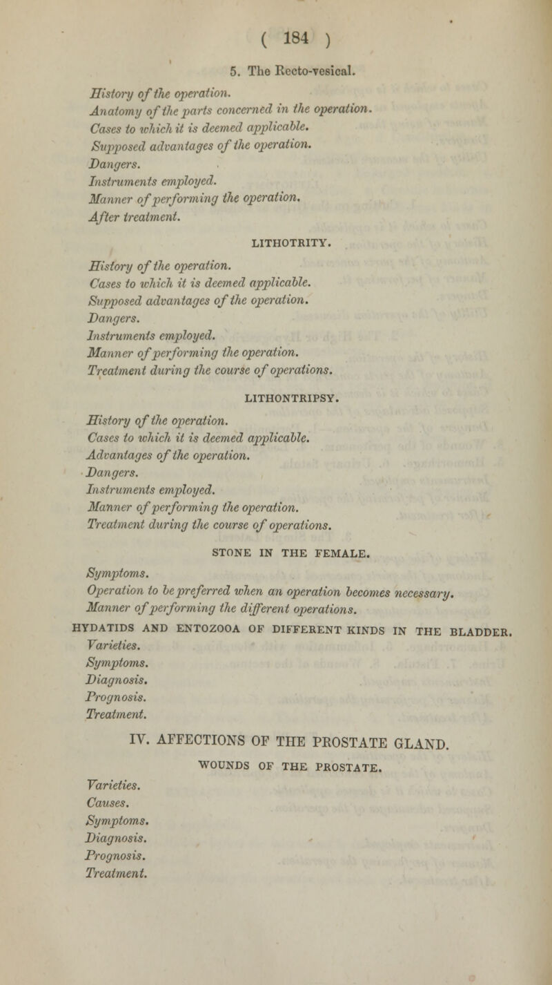 5. The Recto-yesical. History of the operation. Anatomy of the parts concerned in the operation. Cases to which it is deemed applicable. Supposed advantages of the operation. Dangers. Instruments employed. Manner of performing the operation. After treatment. LITHOTRITY. History of the operation. Cases to which it is deemed applicable. Supposed advantages of the operation. Dangers. Instruments employed. Manner of performing the operation. Treatment during the course of operations. LITHONTRIPSY. History of the operation. Cases to which it is deemed applicable. Advantages of the operation. Dangers. Instruments employed. Manner of performing the operation. Treatment during the course of operations. STONE IN THE FEMALE. Symptoms. Operation to be preferred when an operation becomes necessary. Manner of performing the different operations. HYDATIDS AND ENTOZOOA OF DIFFERENT KINDS IN THE BLADDER. Varieties. Symptoms. Diagnosis. Prognosis. Treatment. IV. AFFECTIONS OF THE PROSTATE GLAND. WOUNDS OF THE PROSTATE. Varieties. Causes. Symptoms. Diagnosis. Prognosis.