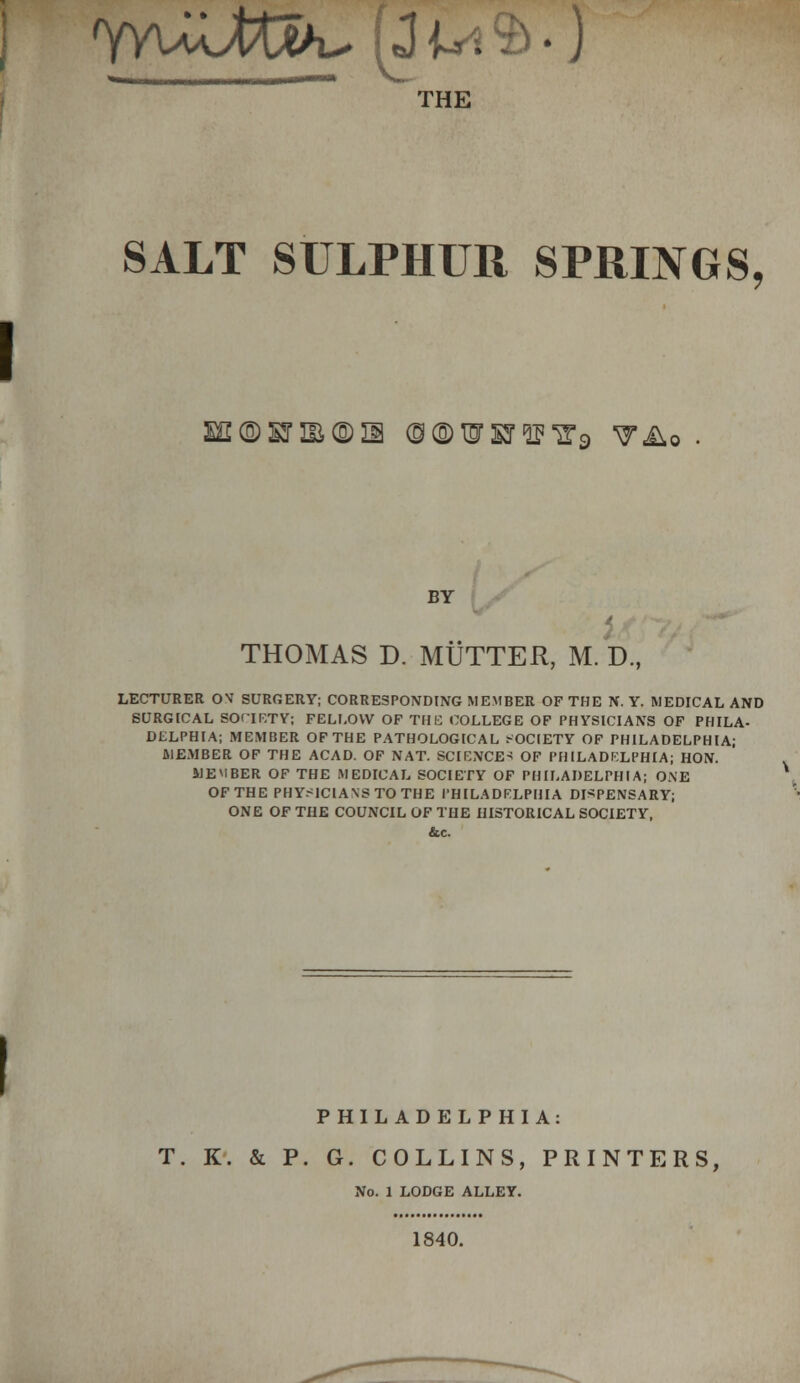 ' J THE SALT SULPHUR SPRINGS, I ©HBGDia (9 ® HT SJ IP ,2,9 •y&.o . BY THOMAS D. MUTTER, M. D., LECTURER OS SURGERY; CORRESPONDING MEMBER OF THE N. Y. MEDICAL AND SURGICAL SOCIETY; FELLOW OF THE COLLEGE OF PHYSICIANS OF PHILA- DELPHIA; MEMBER OF THE PATHOLOGICAL SOCIETY OF PHILADELPHIA; MEMBER OF THE ACAD. OF NAT. SCIENCE* OF PHILADELPHIA; HON. MEMBER OF THE MEDICAL SOCIETY OF PHILADELPHIA; ONE OF THE PHYSICIANS TO THE PHILADELPHIA DISPENSARY; ONE OF THE COUNCIL OF THE HISTORICAL SOCIETY, &.C. PHILADELPHIA: T. K. & P. G. COLLINS, PRINTERS, No. 1 LODGE ALLEY. 1840.