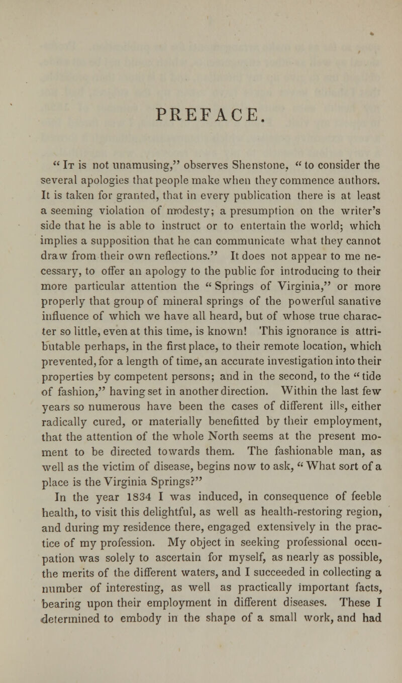 PREFACE.  It is not unamusing, observes Shenstone,  to consider the several apologies that people make when they commence authors. It is taken for granted, that in every publication there is at least a seeming violation of modesty; a presumption on the writer's side that he is able to instruct or to entertain the world; which implies a supposition that he can communicate what they cannot draw from their own reflections. It does not appear to me ne- cessary, to offer an apology to the public for introducing to their more particular attention the  Springs of Virginia, or more properly that group of mineral springs of the powerful sanative influence of which we have all heard, but of whose true charac- ter so little, even at this time, is known! This ignorance is attri- butable perhaps, in the first place, to their remote location, which prevented, for a length of time, an accurate investigation into their properties by competent persons; and in the second, to the tide of fashion, having set in another direction. Within the last few years so numerous have been the cases of different ills, either radically cured, or materially benefitted by their employment, that the attention of the whole North seems at the present mo- ment to be directed towards them. The fashionable man, as well as the victim of disease, begins now to ask, u What sort of a place is the Virginia Springs? In the year 1S34 I was induced, in consequence of feeble health, to visit this delightful, as well as health-restoring region, and during my residence there, engaged extensively in the prac- tice of my profession. My object in seeking professional occu- pation was solely to ascertain for myself, as nearly as possible, the merits of the different waters, and I succeeded in collecting a number of interesting, as well as practically important facts, bearing upon their employment in different diseases. These I determined to embody in the shape of a small work, and had