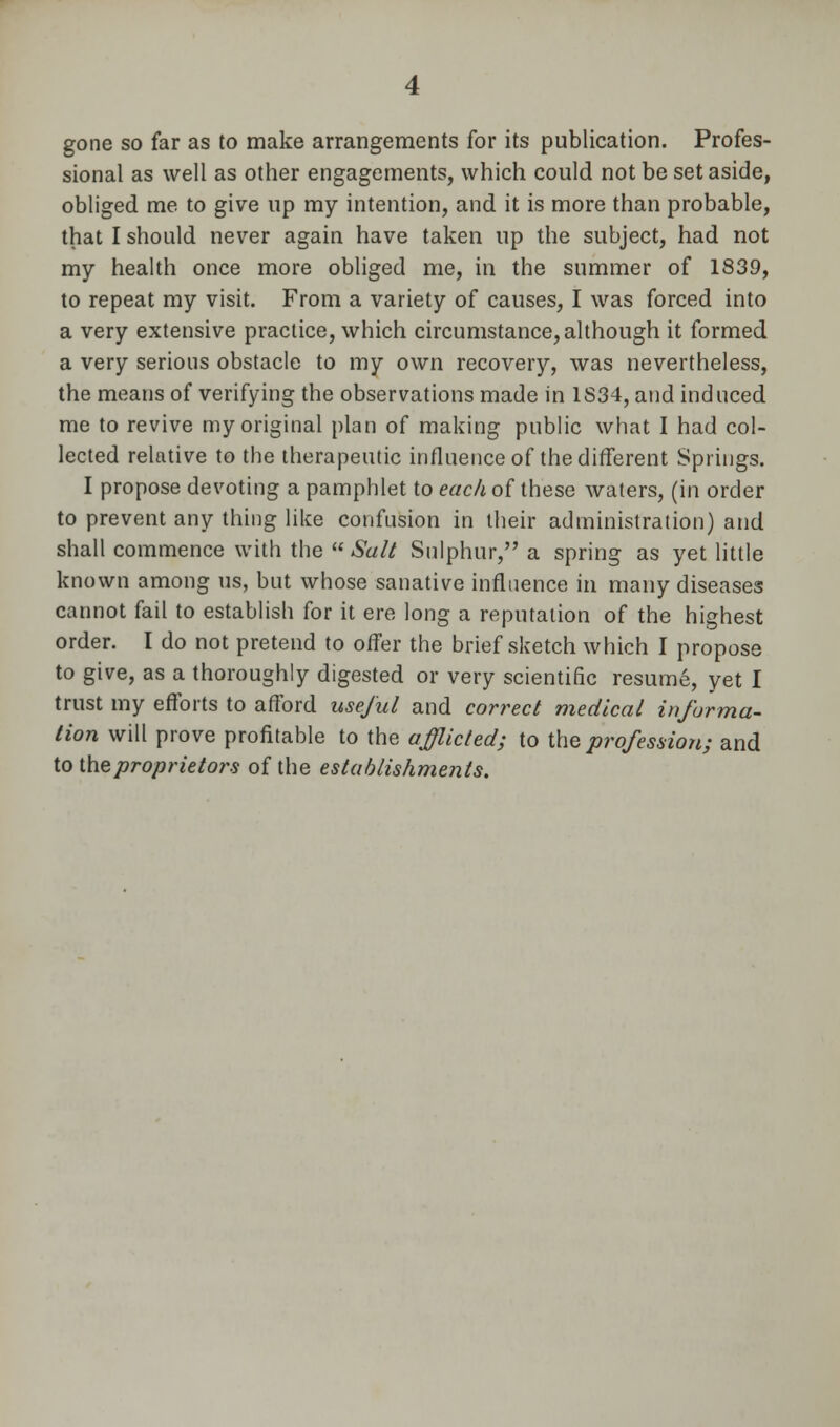 gone so far as to make arrangements for its publication. Profes- sional as well as other engagements, which could not be set aside, obliged me to give up my intention, and it is more than probable, that I should never again have taken up the subject, had not my health once more obliged me, in the summer of 1839, to repeat my visit. From a variety of causes, I was forced into a very extensive practice, which circumstance, although it formed a very serious obstacle to my own recovery, was nevertheless, the means of verifying the observations made in 1S34, and induced me to revive my original plan of making public what I had col- lected relative to the therapeutic influence of the different Springs. I propose devoting a pamphlet to each of these waters, (in order to prevent any thing like confusion in their administration) and shall commence with the  Salt Sulphur, a spring as yet little known among us, but whose sanative influence in many diseases cannot fail to establish for it ere long a reputation of the highest order. I do not pretend to offer the brief sketch which I propose to give, as a thoroughly digested or very scientific resume, yet I trust my efforts to afford useful and correct medical informa- tion will prove profitable to the afflicted; to ihe profession; and to the proprietors of the establishments.