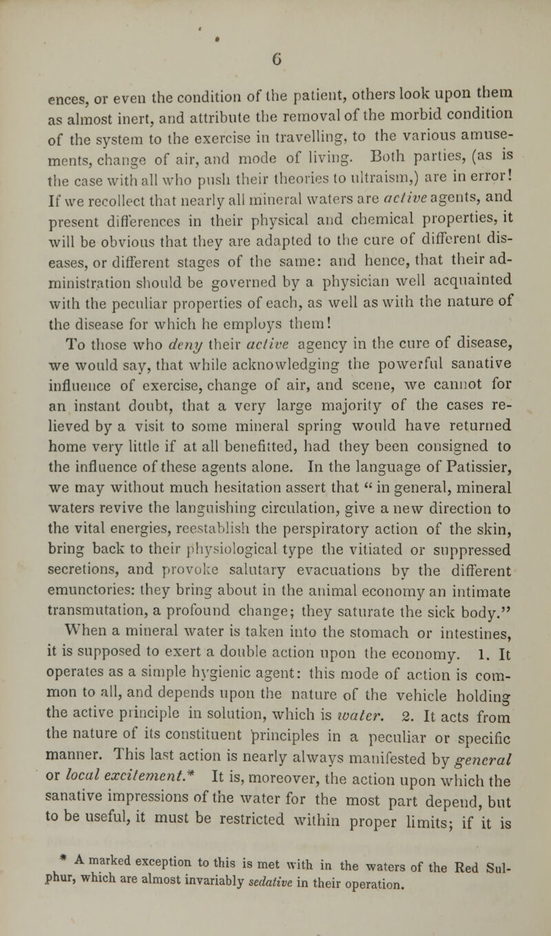 ences, or even the condition of the patient, others look upon them as almost inert, and attribute the removal of the morbid condition of the system to the exercise in travelling, to the various amuse- ments, change of air, and mode of living. Both parties, (as is the case with all who push their theories to nltraism,) are in error! If we recollect that nearly all mineral waters are active agents, and present differences in their physical and chemical properties, it will be obvious that they are adapted to the cure of different dis- eases, or different stages of the same: and hence, that their ad- ministration should be governed by a physician well acquainted with the peculiar properties of each, as well as with the nature of the disease for which he employs them! To those who deny their active agency in the cure of disease, we would say, that while acknowledging the powerful sanative influence of exercise, change of air, and scene, we cannot for an instant doubt, that a very large majority of the cases re- lieved by a visit to some mineral spring would have returned home very little if at all benefitted, had they been consigned to the influence of these agents alone. In the language of Patissier, we may without much hesitation assert that  in general, mineral waters revive the languishing circulation, give a new direction to the vital energies, reestablish the perspiratory action of the skin, bring back to their physiological type the vitiated or suppressed secretions, and provoke salutary evacuations by the different emunctories: they bring about in the animal economy an intimate transmutation, a profound change; they saturate the sick body. When a mineral water is taken into the stomach or intestines, it is supposed to exert a double action upon the economy. 1. It operates as a simple hygienic agent: this mode of action is com- mon to all, and depends upon the nature of the vehicle holding the active principle in solution, which is water. 2. It acts from the nature of its constituent principles in a peculiar or specific manner. This last action is nearly always manifested by general or local excitement* It is, moreover, the action upon which the sanative impressions of the water for the most part dependent to be useful, it must be restricted within proper limits; if it is * A marked exception to this is met with in the waters of the Red Sul- phur, which are almost invariably sedative in their operation.