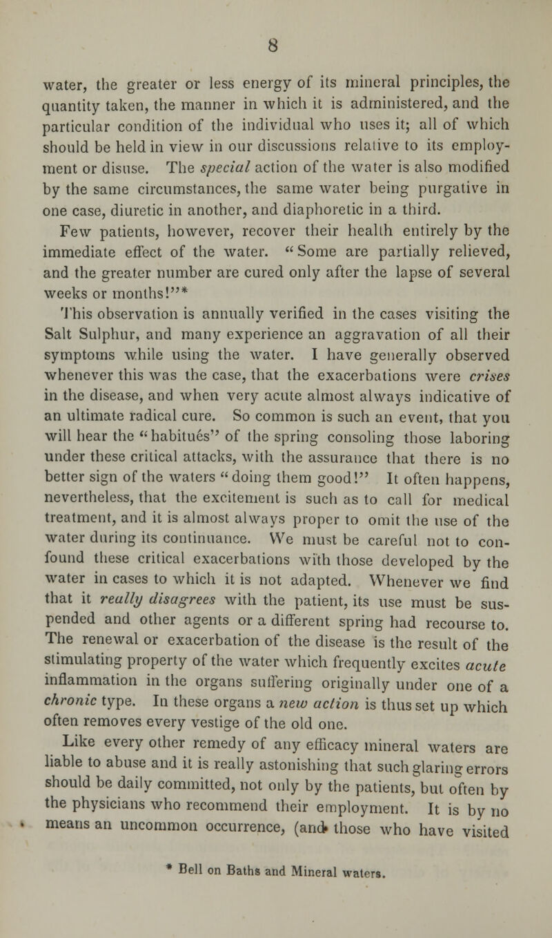 water, the greater or less energy of its mineral principles, the quantity taken, the manner in which it is administered, and the particular condition of the individual who uses it; all of which should be held in view in our discussions relative to its employ- ment or disuse. The special action of the water is also modified by the same circumstances, the same water being purgative in one case, diuretic in another, and diaphoretic in a third. Few patients, however, recover their health entirely by the immediate effect of the water.  Some are partially relieved, and the greater number are cured only after the lapse of several weeks or months!* This observation is annually verified in the cases visiting the Salt Sulphur, and many experience an aggravation of all their symptoms while using the water. I have generally observed whenever this was the case, that the exacerbations were crises in the disease, and when very acute almost always indicative of an ultimate radical cure. So common is such an event, that you will hear the habitues of the spring consoling those laboring under these critical attacks, with the assurance that there is no better sign of the waters  doing them good! It often happens, nevertheless, that the excitement is such as to call for medical treatment, and it is almost always proper to omit the use of the water during its continuance. We must be careful not to con- found these critical exacerbations with those developed by the water in cases to which it is not adapted. Whenever we find that it really disagrees with the patient, its use must be sus- pended and other agents or a different spring had recourse to. The renewal or exacerbation of the disease is the result of the stimulating property of the water which frequently excites acute inflammation in the organs suffering originally under one of a chronic type. In these organs a new action is thus set up which often removes every vestige of the old one. Like every other remedy of any efficacy mineral waters are liable to abuse and it is really astonishing that such glaring errors should be daily committed, not only by the patients, but often by the physicians who recommend their employment. It is by no means an uncommon occurrence, (an* those who have visited * Bell on Baths and Mineral waters.