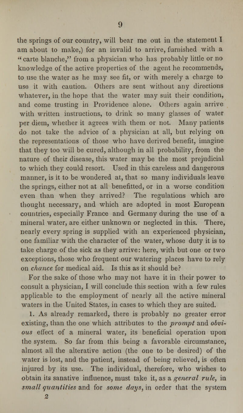 the springs of our country, will bear me out in the statement I am about to make,) for an invalid to arrive, furnished with a carte blanche, from a physician who has probably little or no knowledge of the active properties of the agent he recommends, to use the water as he may see fit, or with merely a charge to use it with caution. Others are sent without any directions whatever, in the hope that the water may suit their condition, and come trusting in Providence alone. Others again arrive with written instructions, to drink so many glasses of water per diem, whether it agrees with them or not. Many patients do not take the advice of a physician at all, but relying on the representations of those who have derived benefit, imagine that they too will be cured, although in all probability, from the nature of their disease, this water may be the most prejudicial to which they could resort. Used in this careless and dangerous manner, is it to be wondered at, that so many individuals leave the springs, either not at all benefitted, or in a worse condition even than when they arrived? The regulations which are thought necessary, and which are adopted in most European countries, especially France and Germany during the use of a mineral water, are either unknown or neglected in this. There, nearly every spring is supplied with an experienced physician, one familiar with the character of the water, whose duty it is to take charge of the sick as they arrive: here, with but one or two exceptions, those who frequent our watering places have to rely on chance for medical aid. Is this as it should be? For the sake of those who may not have it in their power to consult a physician, I will conclude this section with a few rules applicable to the employment of nearly all the active mineral waters in the United States, in cases to which they are suited. 1. As already remarked, there is probably no greater error existing, than the one which attributes to the prompt and obvi- ous effect of a mineral water, its beneficial operation upon the system. So far from this being a favorable circumstance, almost all the alterative action (the one to be desired) of the water is lost, and the patient, instead of being relieved, is often injured by its use. The individual, therefore, who wishes to obtain its sanative influence, must take it, as a general rule, in small quantities and for some days,m order that the system 2