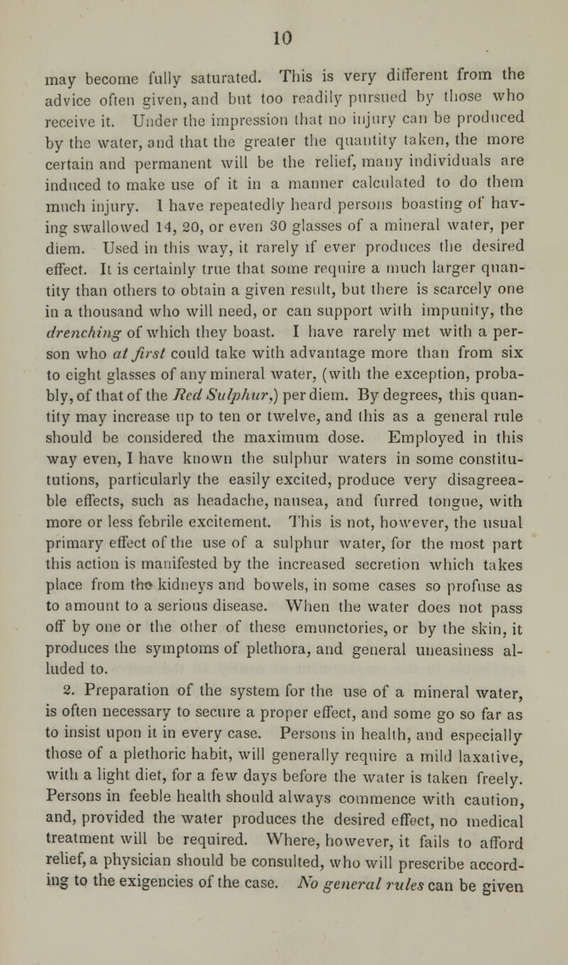 may become fully saturated. This is very different from the advice often given, and but too readily pursued by those who receive it. Under the impression that no injury can be produced by the water, and that the greater the quantity taken, the more certain and permanent will be the relief, many individuals are induced to make use of it in a manner calculated to do them much injury. 1 have repeatedly heard persons boasting of hav- ing swallowed 14, 20, or even 30 glasses of a mineral water, per diem. Used in this way, it rarely if ever produces the desired effect. It is certainly true that some require a much larger quan- tity than others to obtain a given result, but there is scarcely one in a thousand who will need, or can support with impunity, the drenching of which they boast. I have rarely met with a per- son who at first could take with advantage more than from six to eight glasses of any mineral water, (with the exception, proba- bly, of that of the Red Sulphur,) per diem. By degrees, this quan- tity may increase up to ten or twelve, and this as a general rule should be considered the maximum dose. Employed in this way even, I have known the sulphur waters in some constitu- tutions, particularly the easily excited, produce very disagreea- ble effects, such as headache, nausea, and furred tongue, with more or less febrile excitement. This is not, however, the usual primary effect of the use of a sulphur water, for the most part this action is manifested by the increased secretion which takes place from the kidneys and bowels, in some cases so profuse as to amount to a serious disease. When the water does not pass off by one or the other of these emunctories, or by the skin, it produces the symptoms of plethora, and general uneasiness al- luded to. 2. Preparation of the system for the use of a mineral water, is often necessary to secure a proper effect, and some go so far as to insist upon it in every case. Persons in health, and especially those of a plethoric habit, will generally require a mild laxative, with a light diet, for a few days before the water is taken freely. Persons in feeble health should always commence with caution, and, provided the water produces the desired effect, no medical treatment will be required. Where, however, it fails to afford relief, a physician should be consulted, who will prescribe accord- ing to the exigencies of the case. No general rules can be given