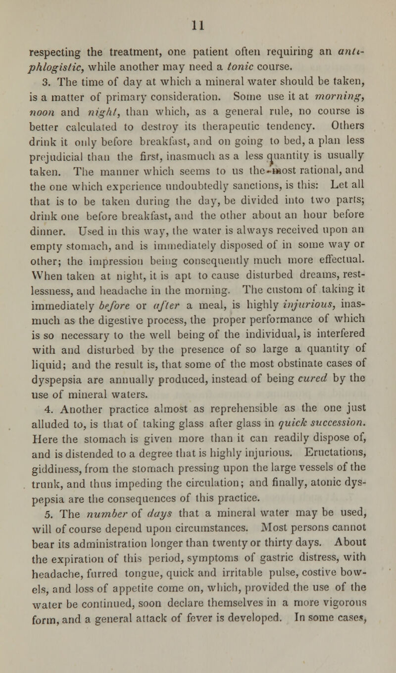 respecting the treatment, one patient often requiring an anti- phlogistic, while another may need a tonic course. 3. The time of day at which a mineral water should be taken, is a matter of primary consideration. Some use it at morning, noon and night, than which, as a general rule, no course is better calculated to destroy its therapeutic tendency. Others drink it only before breakfast, and on going to bed, a plan less prejudicial than the first, inasmuch as a less quantity is usually taken. The manner which seems to us the-most rational, and the one which experience undoubtedly sanctions, is this: Let all that is to be taken during the day, be divided into two parts; drink one before breakfast, and the other about an hour before dinner. Used in this way, the water is always received upon an empty stomach, and is immediately disposed of in some way or other; the impression being consequently much more effectual. When taken at night, it is apt to cause disturbed dreams, rest- lessness, and headache in the morning. The custom of taking it immediately before or after a meal, is highly injurious, inas- much as the digestive process, the proper performance of which is so necessary to the well being of the individual, is interfered with and disturbed by the presence of so large a quantity of liquid; and the result is, that some of the most obstinate cases of dyspepsia are annually produced, instead of being cured by the use of mineral waters. 4. Another practice almost as reprehensible as the one just alluded to, is that of taking glass after glass in quick succession. Here the stomach is given more than it can readily dispose of, and is distended to a degree that is highly injurious. Eructations, giddiness, from the stomach pressing upon the large vessels of the trunk, and thus impeding the circulation; and finally, atonic dys- pepsia are the consequences of this practice. 5. The number of days that a mineral water may be used, will of course depend upon circumstances. Most persons cannot bear its administration longer than twenty or thirty days. About the expiration of this period, symptoms of gastric distress, with headache, furred tongue, quick and irritable pulse, costive bow- els, and loss of appetite come on, which, provided the use of the water be continued, soon declare themselves in a more vigorous form, and a general attack of fever is developed. In some cases,
