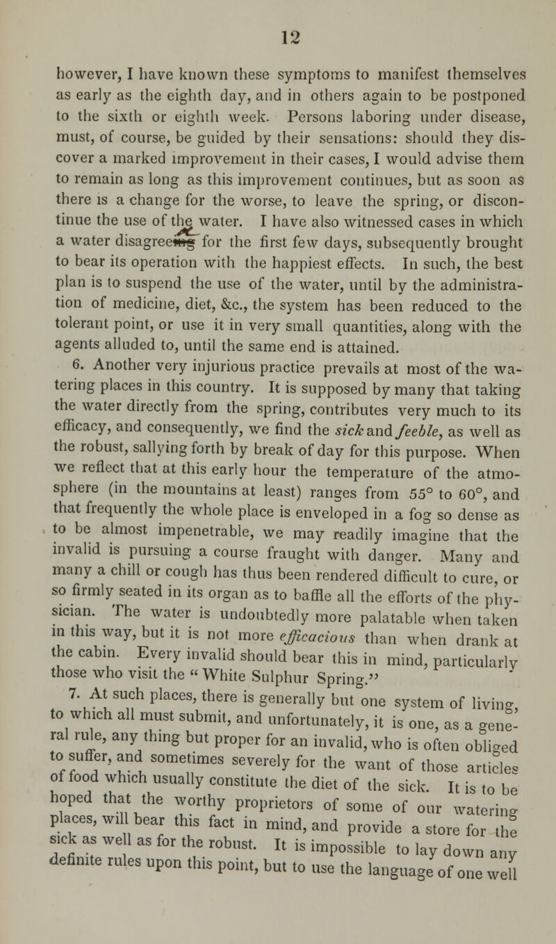 however, I have known these symptoms to manifest themselves as early as the eighth day, and in others again to be postponed to the sixth or eighth week. Persons laboring under disease, must, of course, be guided by their sensations: should they dis- cover a marked improvement in their cases, I would advise them to remain as long as this improvement continues, but as soon as there is a change for the worse, to leave the spring, or discon- tinue the use of the water. I have also witnessed cases in which a water disagreewtg for the first few days, subsequently brought to bear its operation with the happiest effects. In such, the best plan is to suspend the use of the water, until by the administra- tion of medicine, diet, &c, the system has been reduced to the tolerant point, or use it in very small quantities, along with the agents alluded to, until the same end is attained. 6. Another very injurious practice prevails at most of the wa- tering places in this country. It is supposed by many that taking the water directly from the spring, contributes very much to its efficacy, and consequently, we find the sick and feeble, as well as the robust, sallying forth by break of day for this purpose. When we reflect that at this early hour the temperature of the atmo- sphere (in the mountains at least) ranges from 55° to 60°, and that frequently the whole place is enveloped in a fog so dense as to be almost impenetrable, we may readily imagine that the invalid is pursuing a course fraught with danger. Many and many a chill or cough has thus been rendered difficult to cure, or so firmly seated in its organ as to baffle all the efforts of the phy- sician. The water is undoubtedly more palatable when taken in this way, but it is not more efficacious than when drank at the cabin. Every invalid should bear this in mind, particularly those who visit the « White Sulphur Spring. 7. At such places, there is generally but&one system of living to which all must submit, and unfortunately, it is one, as a gene- ral rule, any thing but proper for an invalid, who is often obliged to suffer, and sometimes severely for the want of those articles of food which usually constitute the diet of the sick. It is to be hoped that the worthy proprietors of some of our watering places, will bear this fact in mind, and provide a store for thf sick as we 1 as for the robust. It is impossible to lay down any definite rules upon this point, but to use the language of one weU