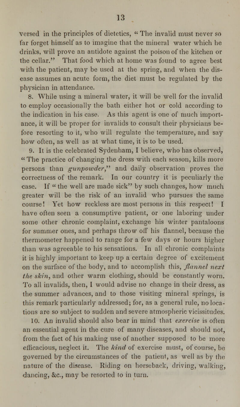 versed in the principles of dietetics,  The invalid must never so far forget himself as to imagine that the mineral water which he drinks, will prove an antidote against the poison of the kitchen or the cellar. That food which at home was found to agree best with the patient, may be used at the spring, and when the dis- ease assumes an acute form, the diet must be regulated by the physician in attendance. 8. While using a mineral water, it will be well for the invalid to employ occasionally the bath either hot or cold according to the indication in his case. As this agent is one of much import- ance, it will be proper for invalids to consult their physicians be- fore resorting to it, who will regulate the temperature, and say how often, as well as at what time, it is to be used. 9. It is the celebrated Sydenham, I believe, who has observed, The practice of changing the dress with each season, kills more persons than gunpowder and daily observation proves the correctness of the remark. In our country it is peculiarly the case. If  the well are made sick by such changes, how much greater will be the risk of an invalid who pursues the same course! Yet how reckless are most persons in this respect! I have often seen a consumptive patient, or one laboring under some other chronic complaint, exchange his winter pantaloons for summer ones, and perhaps throw off his flannel, because the thermometer happened to range for a few days or hours higher than was agreeable to his sensations. In all chronic complaints it is highly important to keep up a certain degree of excitement on the surface of the body, and to accomplish this, flannel next the skin, and other warm clothing, should be constantly worn. To all invalids, then, I would advise no change in their dress, as the summer advances, and to those visiting mineral springs, is this remark particularly addressed; for, as a general rule, no loca- tions are so subject to sudden and severe atmospheric vicissitudes. 10. An invalid should also bear in mind that exercise is often an essential agent in the cure of many diseases, and should not, from the fact of his making use of another supposed to be more efficacious, neglect it. The kind of exercise must, of course, be governed by the circumstances of the patient, as well as by the nature of the disease. Riding on horseback, driving, walking, dancing, &c, may be resorted to in turn.