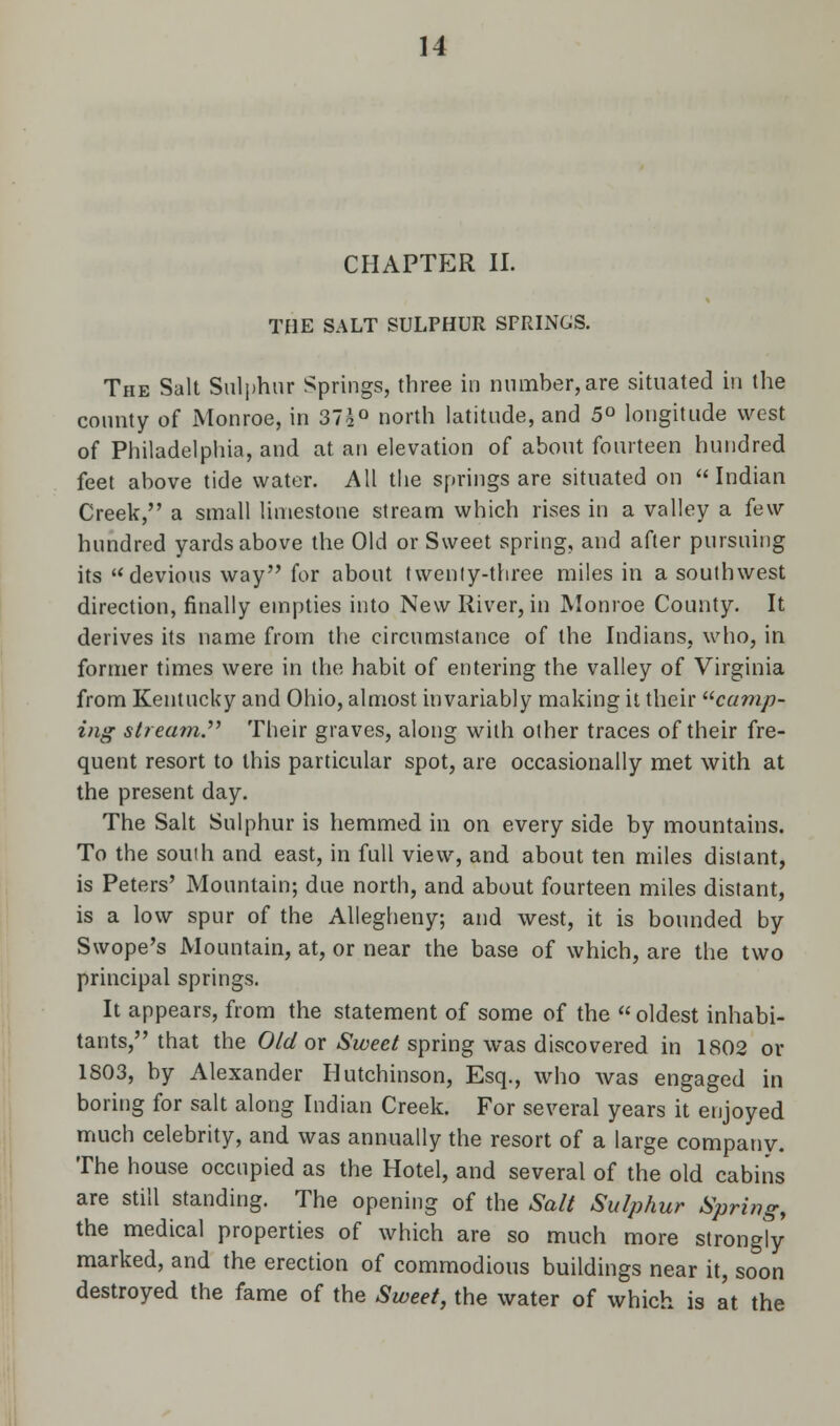 CHAPTER II. THE SALT SULPHUR SPRINGS. The Salt Sulphur Springs, three in number,are situated in the county of Monroe, in 37s° north latitude, and 5° longitude west of Philadelphia, and at an elevation of about fourteen hundred feet above tide water. All the springs are situated on Indian Creek, a small limestone stream which rises in a valley a few hundred yards above the Old or Sweet spring, and after pursuing its devious way for about twenly-three miles in a southwest direction, finally empties into New River, in Monroe County. It derives its name from the circumstance of the Indians, who, in former times were in the habit of entering the valley of Virginia from Kentucky and Ohio, almost invariably making it their camp- ing stream. Their graves, along with other traces of their fre- quent resort to this particular spot, are occasionally met with at the present day. The Salt Sulphur is hemmed in on every side by mountains. To the south and east, in full view, and about ten miles distant, is Peters' Mountain; due north, and about fourteen miles distant, is a low spur of the Allegheny; and west, it is bounded by Swope's Mountain, at, or near the base of which, are the two principal springs. It appears, from the statement of some of the oldest inhabi- tants, that the Old or Sweet spring was discovered in 1802 or 1803, by Alexander Hutchinson, Esq., who was engaged in boring for salt along Indian Creek. For several years it enjoyed much celebrity, and was annually the resort of a large company. The house occupied as the Hotel, and several of the old cabins are still standing. The opening of the Salt Sulphur Spring, the medical properties of which are so much more strongly marked, and the erection of commodious buildings near it, soon destroyed the fame of the Sweet, the water of which is at the