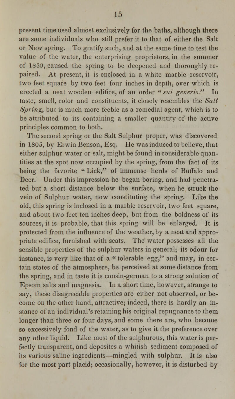 present time used almost exclusively for the baths, although there are some individuals who still prefer it to that of either the Salt or New spring. To gratify such, and at the same time to test the value of the water, the enterprising proprietors, in the summer of 1S39, caused the spring to be deepened and thoroughly re- paired. At present, it is enclosed in a white marble reservoir, two feet square by two feet four inches in depth, over which is erected a neat wooden edifice, of an order sui generis In taste, smell, color and constituents, it closely resembles the Suit Spring,, but is much more feeble as a remedial agent, which is to be attributed to its containing a smaller quantity of the active principles common to both. The second spring or the Salt Sulphur proper, was discovered in 1805, by Erwin Benson, Esq. He was induced to believe, that either sulphur water or salt, might be found inconsiderable quan- tities at the spot now occupied by the spring, from the fact of its being the favorite  Lick, of immense herds of Buffalo and Deer. Under this impression he began boring, and had penetra- ted but a short distance below the surface, when he struck the vein of Sulphur water, now constituting the spring. Like the old, this spring is inclosed in a marble reservoir, two feet square, and about two feet ten inches deep, but from the boldness of its sources, it is probable, that this spring will be enlarged. It is protected from the influence of the weather, by a neat and appro- priate edifice, furnished with seats. The water possesses all the sensible properties of the sulphur waters in general; its odour for instance, is very like that of a  tolerable egg, and may, in cer- tain states of the atmosphere, be perceived at some distance from the spring, and in taste it is cousin-german to a strong solution of Epsom salts and magnesia. In a short time, however, strange to say, these disagreeable properties are either not observed, or be- come on the other hand, attractive; indeed, there is hardly an in- stance of an individual's retaining his original repugnance to them longer than three or four days, and some there are, who become so excessively fond of the water, as to give it the preference over any other liquid. Like most of the sulphurous, this water is per- fectly transparent, and deposites a whitish sediment composed of its various saline ingredients—mingled with sulphur. It is also for the most part placid; occasionally, however, it is disturbed by