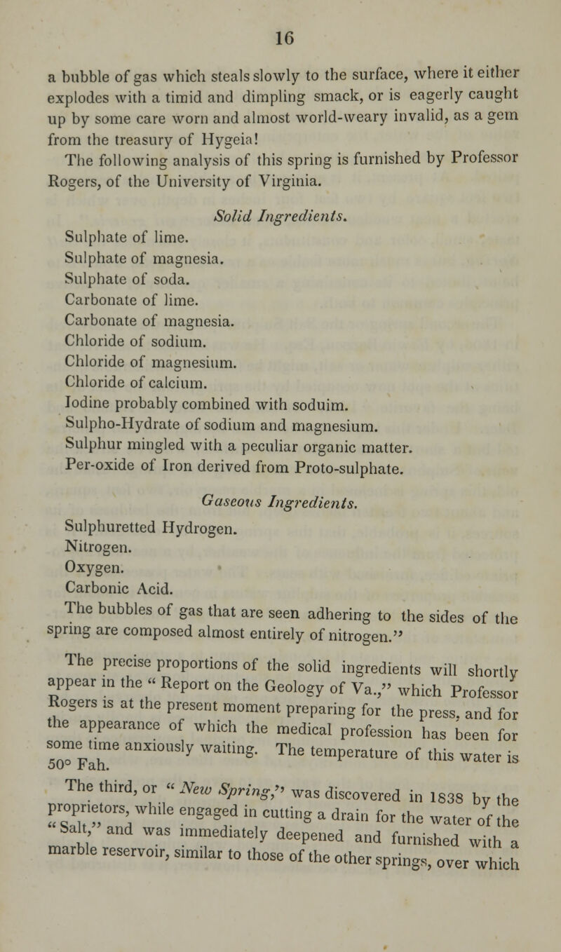 a bubble of gas which steals slowly to the surface, where it either explodes with a timid and dimpling smack, or is eagerly caught up by some care worn and almost world-weary invalid, as a gem from the treasury of Hygeia! The following analysis of this spring is furnished by Professor Rogers, of the University of Virginia. Solid Ingredients. Sulphate of lime. Sulphate of magnesia. Sulphate of soda. Carbonate of lime. Carbonate of magnesia. Chloride of sodium. Chloride of magnesium. Chloride of calcium. Iodine probably combined with soduim. Sulpho-Hydrate of sodium and magnesium. Sulphur mingled with a peculiar organic matter. Per-oxide of Iron derived from Proto-sulphate. Gaseous Ingredients. Sulphuretted Hydrogen. Nitrogen. Oxygen. Carbonic Acid. The bubbles of gas that are seen adhering to the sides of the spring are composed almost entirely of nitrogen. The precise proportions of the solid ingredients will shortly appear in the « Report on the Geology of Va. » which Professor Rogers is at the present moment preparing for the press, and for the appearance of which the medical profession has been for 50^Fahne anXi°USly Walting The t6mPerature of ** water is The third, or « New Spring, was discovered in 1838 by the proprietorswhile engaged in cutting a drain for the water of the Sah and was immediately deepened and furnished with a marble reservoir, similar to those of the other springs, over which