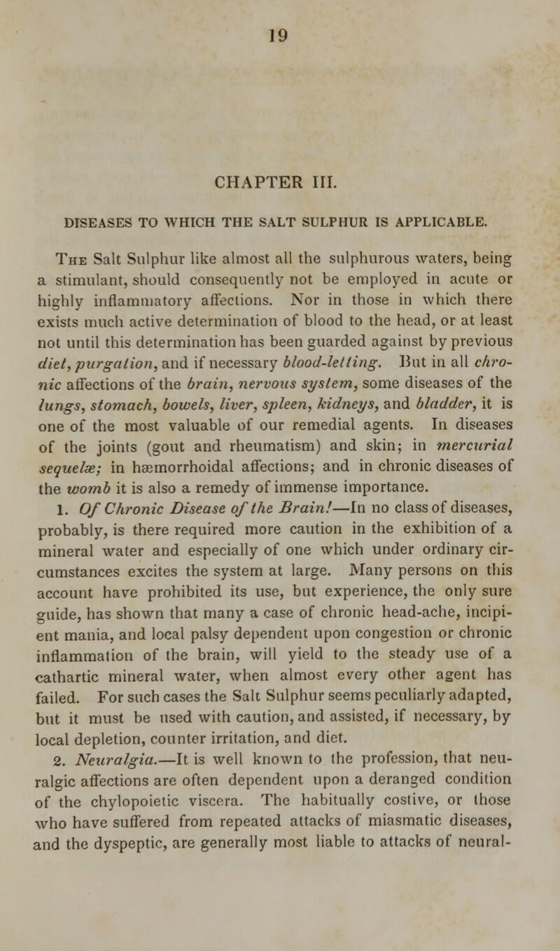 CHAPTER III. DISEASES TO WHICH THE SALT SULPHUR IS APPLICABLE. The Salt Sulphur like almost all the sulphurous waters, being a stimulant, should consequently not be employed in acute or highly inflammatory affections. Nor in those in which there exists much active determination of blood to the head, or at least not until this determination has been guarded against by previous diet, purgation, and if necessary blood-letting. But in all chro- nic affections of the brain, nervous system, some diseases of the lungs, stomach, bowels, liver, spleen, kidneys, and bladder, it is one of the most valuable of our remedial agents. In diseases of the joints (gout and rheumatism) and skin; in mercurial sequelae; in haemorrhoidal affections; and in chronic diseases of the womb it is also a remedy of immense importance. 1. Of Chronic Disease of the Brain!—In no class of diseases, probably, is there required more caution in the exhibition of a mineral water and especially of one which under ordinary cir- cumstances excites the system at large. Many persons on this account have prohibited its use, but experience, the only sure guide, has shown that many a case of chronic head-ache, incipi- ent mania, and local palsy dependent upon congestion or chronic inflammation of the brain, will yield to the steady use of a cathartic mineral water, when almost every other agent has failed. For such cases the Salt Sulphur seems peculiarly adapted, but it must be used with caution, and assisted, if necessary, by local depletion, counter irritation, and diet. 2. Neuralgia.—It is well known to the profession, that neu- ralgic affections are often dependent upon a deranged condition of the chylopoietic viscera. The habitually costive, or those who have suffered from repeated attacks of miasmatic diseases, and the dyspeptic, are generally most liable to attacks of neural-