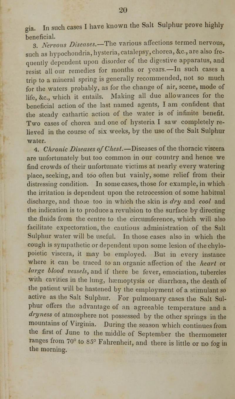 gia. In such cases I have known the Salt Sulphur prove highly beneficial. 3. Nervous Diseases.—The various affections termed nervous, such as hypochondria, hysteria, catalepsy, chorea, &c, are also fre- quently dependent upon disorder of the digestive apparatus, and resist all our remedies for months or years.—In such cases a trip to a mineral spring is generally recommended, not so much for the waters probably, as for the change of air, scene, mode of life, &c, which it entails. Making all due allowances for the beneficial action of the last named agents, I am confident that the steady cathartic action of the water is of infinite benefit. Two cases of chorea and one of hysteria I saw completely re- lieved in the course of six weeks, by the use of the Salt Sulphur water. 4. Chronic Diseases of Chest.—Diseases of the thoracic viscera are unfortunately but too common in our country and hence we find crowds of their unfortunate victims at nearly every watering place, seeking, and too often but vainly, some relief from their distressing condition. In some cases, those for example, in which the irritation is dependent upon the retrocession of some habitual discharge, and thoie too in which the skin is dry and cool and the indication is to produce a revulsion to the surface by directing the fluids from the centre to the circumference, which will also facilitate expectoration, the cautious administration of the Salt Sulphur water will be useful. In those cases also in which the cough is sympathetic or dependent upon some lesion of thechylo- poietic viscera, it may be employed. But in every instance where it can be traced to an organic affection of the heart or large blood vessels, and if there be fever, emaciation, tubercles with cavities in the lung, haemoptysis or diarrhoea, the death of the patient will be hastened by the employment of a stimulant so active as the Salt Sulphur. For pulmonary cases the Salt Sul- phur offers the advantage of an agreeable temperature and a dryness of atmosphere not possessed by the other springs in the mountains of Virginia. During the season which continues from the first of June to the middle of September the thermometer ranges from 70° to S5° Fahrenheit, and there is little or no fog in the morning.