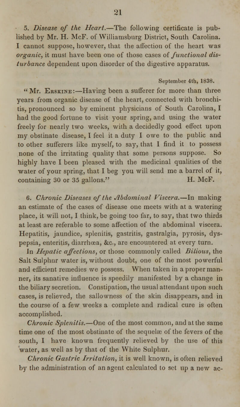 5. Disease of the Heart.—The following certificate is pub- lished by Mr. H. McF. of Williamsburg District, South Carolina. I cannot suppose, however, that the affection of the heart was organic, it must have been one of those cases of functional dis- turbance dependent upon disorder of the digestive apparatus. September 4th, 1838. Mr. Erskine:—Having been a sufferer for more than three years from organic disease of the heart, connected with bronchi- tis, pronounced so by eminent physicians of South Carolina, I had the good fortune to visit your spring, and using the water freely for nearly two weeks, with a decidedly good effect upon my obstinate disease, I feel it a duty I owe to the public and to other sufferers like myself, to say, that I find it to possess none of the irritating quality that some persons suppose. So highly have I been pleased with the medicinal qualities of the water of your spring, that I beg you will send me a barrel of it, containing 30 or 35 gallons. H. McF. 6. Chronic Diseases of the Abdominal Viscera.—In making an estimate of the cases of disease one meets with at a watering place, it will not, I think, be going too far, to say, that two thirds at least are referable to some affection of the abdominal viscera. Hepatitis, jaundice, splenitis, gastritis, gastralgia, pyrosis, dys- pepsia, enteritis, diarrhoea, &c, are encountered at every turn. In Hepatic affections, or those commonly called Bilious, the Salt Sulphur water is, without doubt, one of the most powerful and efficient remedies we possess. When taken in a proper man- ner, its sanative influence is speedily manifested by a change in the biliary secretion. Constipation, the usual attendant upon such cases, is relieved, the sallowness of the skin disappears, and in the course of a few weeks a complete and radical cure is often accomplished. Chronic Splenitis.—One of the most common, and at the same time one of the most obstinate of the sequelae of the fevers of the south, I have known frequently relieved by the use of this water, as well as by that of the White Sulphur. Chronic Gastric Irritation, it is well known, is often relieved by the administration of an agent calculated to set up a new ac-