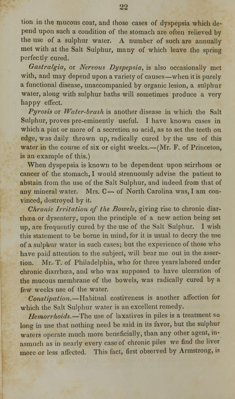 tion in the mucous coat, and those cases of dyspepsia which de- pend upon such a condition of the stomach are often relieved by the use of a sulphur water. A number of such are annually met with at the Salt Sulphur, many of which leave the spring perfectly cured. Gastralgia, or Nervous Dyspepsia, is also occasionally met with, and may depend upon a variety of causes—when it is purely a functional disease, unaccompanied by organic lesion, a sulphur water, along with sulphur baths will sometimes produce a very happy effect. Pyrosis or Water-brash is another disease in which the Salt Sulphur, proves pre-eminently useful. I have known cases in which a pint or more of a secretion so acid, as to set the teeth on edge, was daily thrown up, radically cured by the use of this water in the course of six or eight weeks.—(Mr. F. of Princeton, is an example of this.) When dyspepsia is known to be dependent upon scirrhous or cancer of the stomach, I would strenuously advise the patient to abstain from the use of the Salt Sulphur, and indeed from that of any mineral water. Mrs. C— of North Carolina was, I am con- vinced, destroyed by it. Chronic Irritation of the Bowels, giving rise to chronic diar- rhoea or dysentery, upon the principle of a new action being set up, are frequently cured by the use of the Salt Sulphur. I wish this statement to be borne in mind, for it is usual to decry the use of a sulphur water in such cases; but the experience of those who have paid attention to the subject, will bear me out in the asser- tion. Mr. T. of Philadelphia, who for three years labored under chronic diarrhoea, and who was supposed to have ulceration of the mucous membrane of the bowels, was radically cured by a few weeks use of the water. Constipation.—Habitual costiveness is another affection for which the Salt Sulphur water is an excellent remedy. Hemorrhoids.—The use of laxatives in piles is a treatment so long in use that nothing need be said in its favor, but the sulphur waters operate much more beneficially, than any other agent, in- asmuch as in nearly every case of chronic piles we find the liver more or less affected. This fact, first observed by Armstrong, is