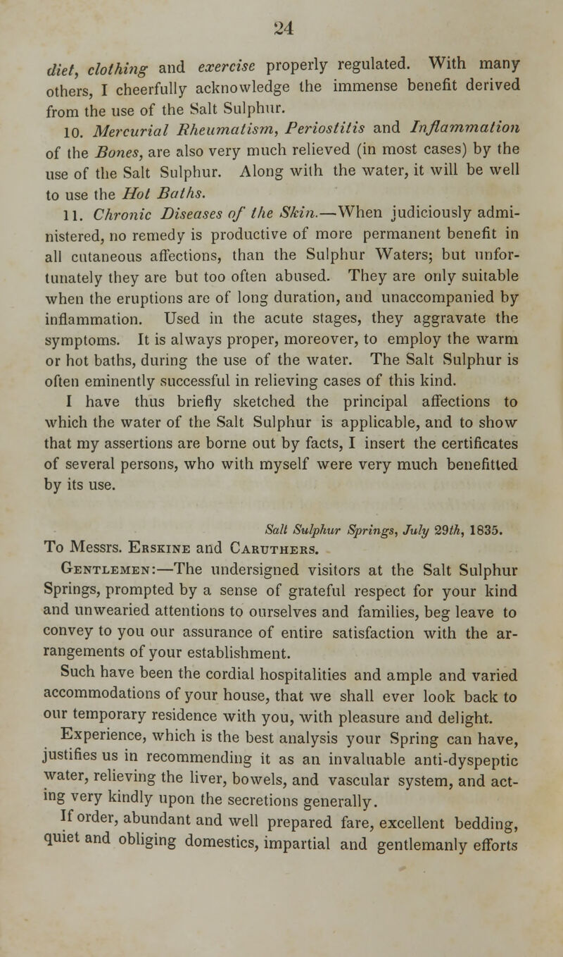 diet, clothing and exercise properly regulated. With many others I cheerfully acknowledge the immense benefit derived from the use of the Salt Sulphur. 10. Mercurial Rheumatism, Periostitis and Inflammation of the Bones, are also very much relieved (in most cases) by the use of the Salt Sulphur. Along with the water, it will be well to use the Hot Baths. 11. Chronic Diseases of the Skin.—When judiciously admi- nistered, no remedy is productive of more permanent benefit in all cutaneous affections, than the Sulphur Waters; but unfor- tunately they are but too often abused. They are only suitable when the eruptions are of long duration, and unaccompanied by inflammation. Used in the acute stages, they aggravate the symptoms. It is always proper, moreover, to employ the warm or hot baths, during the use of the water. The Salt Sulphur is often eminently successful in relieving cases of this kind. I have thus briefly sketched the principal affections to which the water of the Salt Sulphur is applicable, and to show that my assertions are borne out by facts, I insert the certificates of several persons, who with myself were very much benefitted by its use. Salt Sulphur Springs, July 29th, 1835. To Messrs. Erskine and Caruthers. Gentlemen:—The undersigned visitors at the Salt Sulphur Springs, prompted by a sense of grateful respect for your kind and unwearied attentions to ourselves and families, beg leave to convey to you our assurance of entire satisfaction with the ar- rangements of your establishment. Such have been the cordial hospitalities and ample and varied accommodations of your house, that we shall ever look back to our temporary residence with you, with pleasure and delight. Experience, which is the best analysis your Spring can have, justifies us in recommending it as an invaluable anti-dyspeptic water, relieving the liver, bowels, and vascular system, and act- ing very kindly upon the secretions generally. If order, abundant and well prepared fare, excellent bedding, quiet and obliging domestics, impartial and gentlemanly efforts