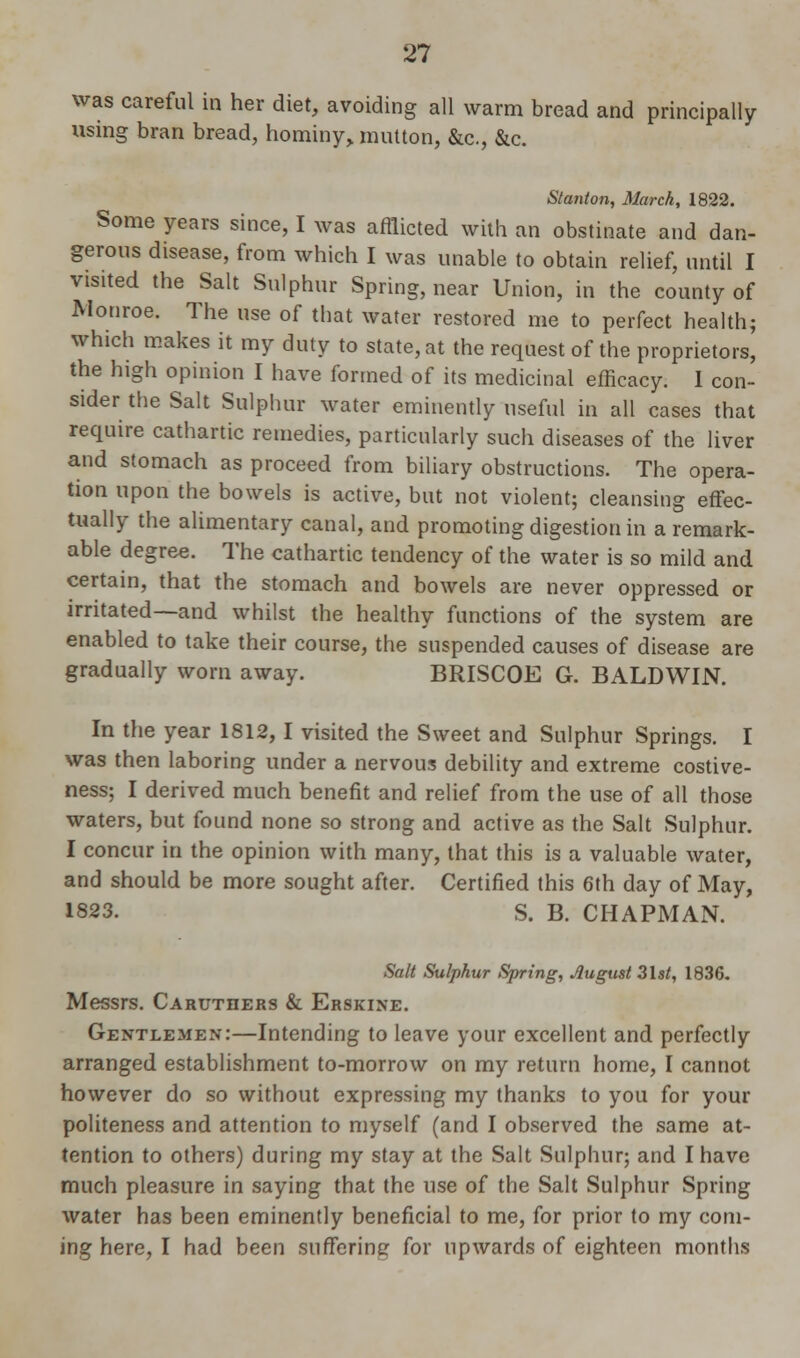 was careful in her diet, avoiding all warm bread and principally using bran bread, hominy, mutton, &c, &c. Stanton, March, 1822. Some years since, I was afflicted with an obstinate and dan- gerous disease, from which I was unable to obtain relief, until I visited the Salt Sulphur Spring, near Union, in the county of Monroe. The use of that water restored me to perfect health; which makes it my duty to state, at the request of the proprietors, the high opinion I have formed of its medicinal efficacy. I con- sider the Salt Sulphur water eminently useful in all cases that require cathartic remedies, particularly such diseases of the liver and stomach as proceed from biliary obstructions. The opera- tion upon the bowels is active, but not violent; cleansing effec- tually the alimentary canal, and promoting digestion in a remark- able degree. The cathartic tendency of the water is so mild and certain, that the stomach and bowels are never oppressed or irritated—and whilst the healthy functions of the system are enabled to take their course, the suspended causes of disease are gradually worn away. BRISCOE G. BALDWIN. In the year 1812, I visited the Sweet and Sulphur Springs. I was then laboring under a nervous debility and extreme costive- ness; I derived much benefit and relief from the use of all those waters, but found none so strong and active as the Salt Sulphur. I concur in the opinion with many, that this is a valuable water, and should be more sought after. Certified this 6th day of May, 1823. S. B. CHAPMAN. Salt Sulphur Spring, August 3lst, 1836. Messrs. Caruthers & Erskine. Gentlemen:—Intending to leave your excellent and perfectly arranged establishment to-morrow on my return home, I cannot however do so without expressing my thanks to you for your politeness and attention to myself (and I observed the same at- tention to others) during my stay at the Salt Sulphur; and I have much pleasure in saying that the use of the Salt Sulphur Spring water has been eminently beneficial to me, for prior to my com- ing here, I had been suffering for upwards of eighteen months