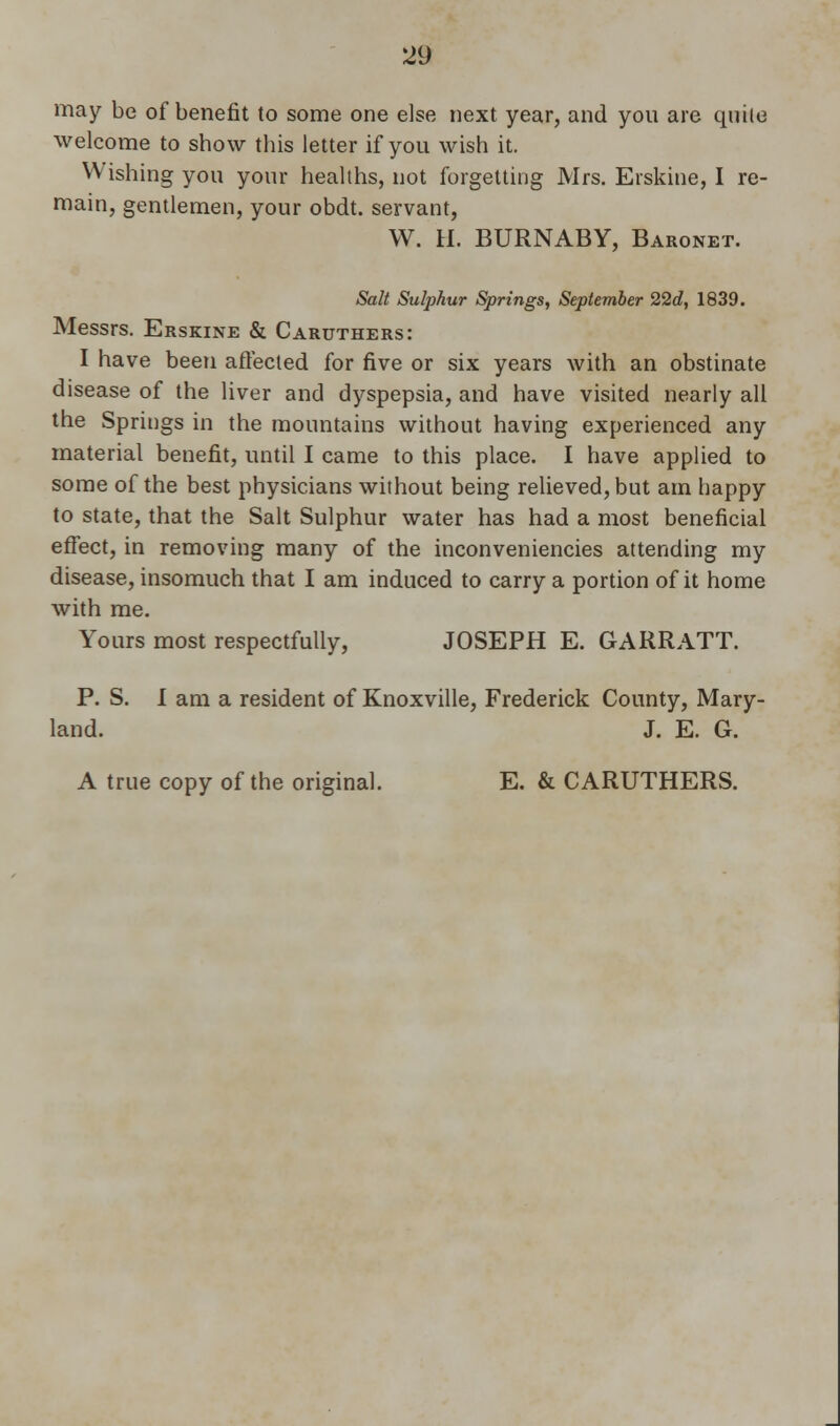 may be of benefit to some one else next year, and you are quite welcome to show this letter if you wish it. Wishing you your healths, not forgetting Mrs. Erskine, I re- main, gentlemen, your obdt. servant, W. H. BURNABY, Baronet. Salt Sulphur Springs, September 22d, 1839. Messrs. Erskine & Caruthers: I have been affected for five or six years with an obstinate disease of the liver and dyspepsia, and have visited nearly all the Springs in the mountains without having experienced any material benefit, until I came to this place. I have applied to some of the best physicians without being relieved, but am happy to state, that the Salt Sulphur water has had a most beneficial effect, in removing many of the inconveniencies attending my disease, insomuch that I am induced to carry a portion of it home with me. Yours most respectfully, JOSEPH E. GARRATT. P. S. I am a resident of Knoxville, Frederick County, Mary- land. J. E. G. A true copy of the original. E. & CARUTHERS.