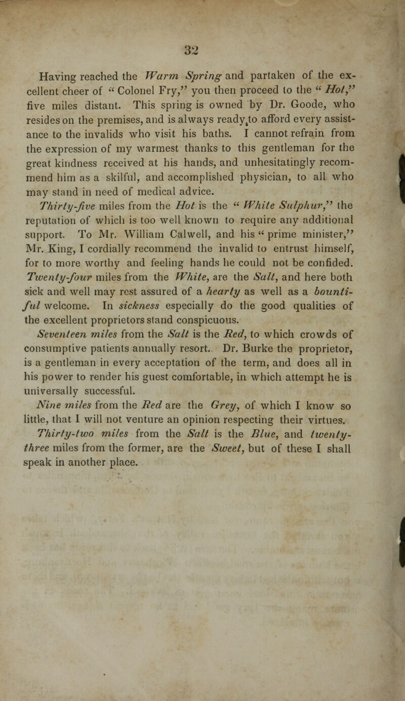 Having reached the Warm Spring and partaken of the ex- cellent cheer of  Colonel Fry, you then proceed to the  Hot, five miles distant. This spring is owned by Dr. Goode, who resides on the premises, and is always ready(to afford every assist- ance to the invalids who visit his baths. I cannot refrain from the expression of my warmest thanks to this gentleman for the great kindness received at his hands, and unhesitatingly recom- mend him as a skilful, and accomplished physician, to all who may stand in need of medical advice. Thirty-Jive miles from the Hot is the  White Sulphur, the reputation of which is too well known to require any additional support. To Mr. William Calwell, and his  prime minister, Mr. King, I cordially recommend the invalid to entrust himself, for to more worthy and feeling hands he could not be confided. Tiventy-four miles from the White, are the Salt, and here both sick and well may rest assured of a hearty as well as a bounti- ful welcome. In sickness especially do the good qualities of the excellent proprietors stand conspicuous. Seventeen miles from the Salt is the Bed, to which crowds of consumptive patients annually resort. Dr. Burke the proprietor, is a gentleman in every acceptation of the term, and does all in his power to render his guest comfortable, in which attempt he is universally successful. Nine miles from the Bed are the Grey, of which I know so little, that I will not venture an opinion respecting their virtues. Thirty-two miles from the Salt is the Blue, and twenty- three miles from the former, are the Sweet, but of these I shall speak in another place.