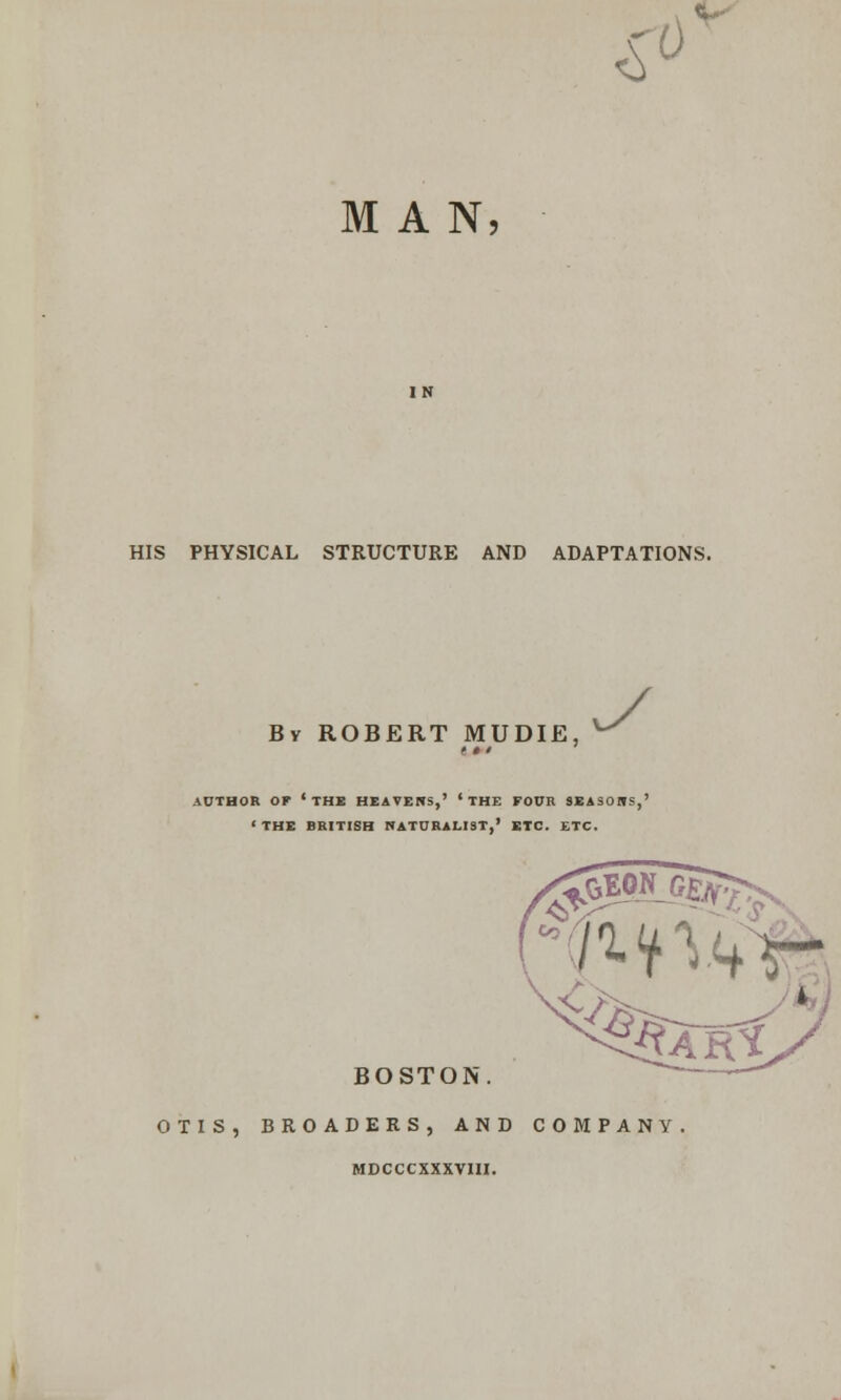£ 0 MAN, HIS PHYSICAL STRUCTURE AND ADAPTATIONS. By ROBERT MUDIE, y AUTHOR OF 'THE HEAVERS,' ' THE FOUR 9EASOWS,' < THE BRITISH NATURALIST,' ETC. ETC. ^EON GEft 7. ^n<+V- BOSTON i£AR* OTIS, BROADERS, AND COMPANY MDCCCXXXVIH.