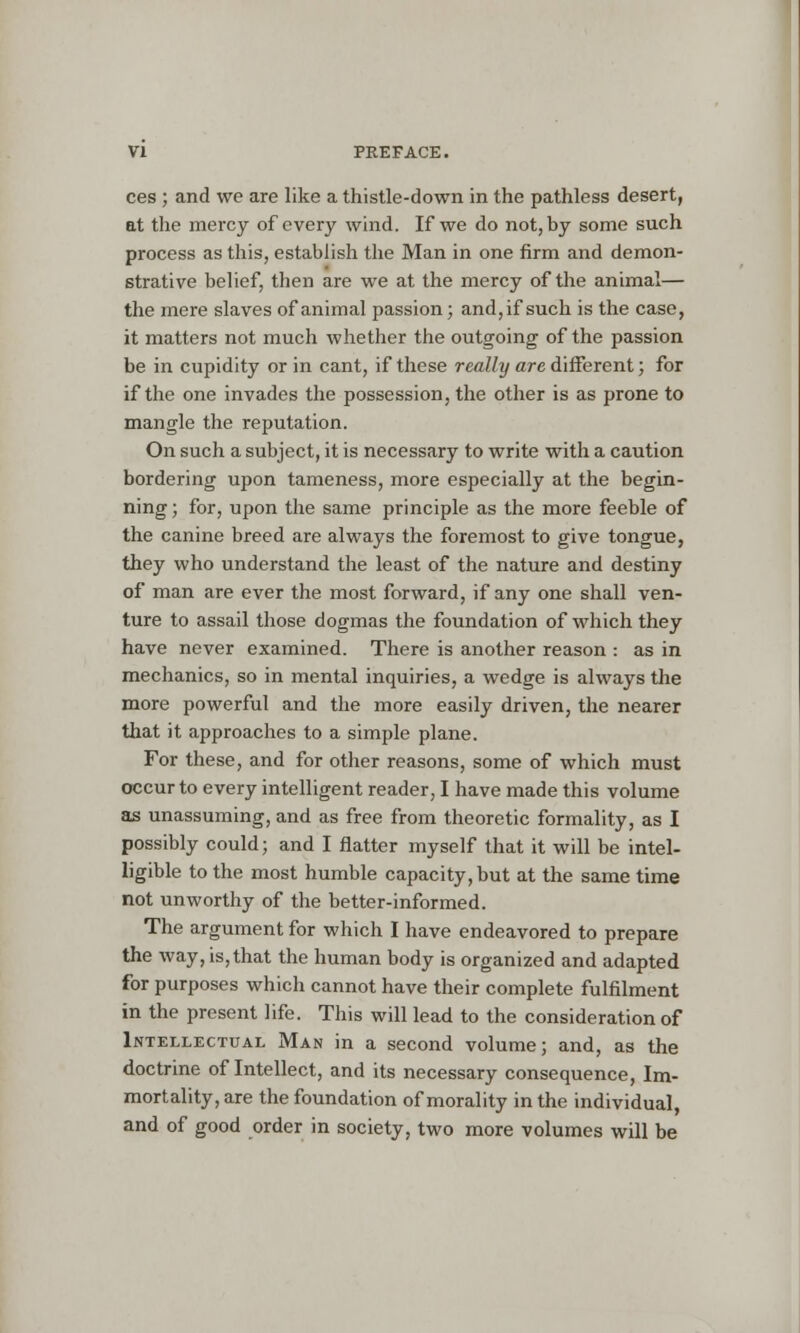 ces ; and we are like a thistle-down in the pathless desert, at the mercy of every wind. If we do not, by some such process as this, establish the Man in one firm and demon- strative belief, then are we at the mercy of the animal— the mere slaves of animal passion; and,if such is the case, it matters not much whether the outgoing of the passion be in cupidity or in cant, if these really are different; for if the one invades the possession, the other is as prone to mangle the reputation. On such a subject, it is necessary to write with a caution bordering upon tameness, more especially at the begin- ning; for, upon the same principle as the more feeble of the canine breed are always the foremost to give tongue, they who understand the least of the nature and destiny of man are ever the most forward, if any one shall ven- ture to assail those dogmas the foundation of which they have never examined. There is another reason : as in mechanics, so in mental inquiries, a wedge is always the more powerful and the more easily driven, the nearer that it approaches to a simple plane. For these, and for other reasons, some of which must occur to every intelligent reader, I have made this volume as unassuming, and as free from theoretic formality, as I possibly could; and I flatter myself that it will be intel- ligible to the most humble capacity, but at the same time not unworthy of the better-informed. The argument for which I have endeavored to prepare the way, is, that the human body is organized and adapted for purposes which cannot have their complete fulfilment in the present life. This will lead to the consideration of Intellectual Man in a second volume; and, as the doctrine of Intellect, and its necessary consequence, Im- mortality, are the foundation of morality in the individual, and of good order in society, two more volumes will be