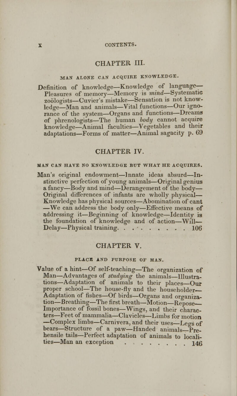 CHAPTER III. MAN ALONE CAN ACQUIRE KNOWLEDGE. Definition of knowledge—Knowledge of language- Pleasures of memory—Memory is mind—Systematic zoologists—Cuvier's mistake—Sensation is not know- ledge—Man and animals—Vital functions—Our igno- rance of the system—Organs and functions—Dreams of phrenologists—The human body cannot acquire knowledge—Animal faculties—Vegetables and their adaptations—Forms of matter—Animal sagacity p. 69 CHAPTER IV. MAN CAN HAVE NO KNOWLEDGE BUT WHAT HE ACQUIRES. Man's original endowment—Innate ideas absurd—In- stinctive perfection of young animals—Original genius a fancy—Body and mind—Derangement of the body— Original differences of infants are wholly physical— Knowledge has physical sources—Abomination of cant —We can address the body only—Effective means of addressing it—Beginning of knowledge—Identity is the foundation of knowledge and of action—Will— Delay—Physical training. . . • 106 CHAPTER V. PLACE AND PURPOSE OF MAN. Value of a hint—Of self-teaching—The organization of Man—Advantages of studying the animals—Illustra- tions—Adaptation of animals to their places—Our proper school—The house-fly and the householder- Adaptation of fishes—Of birds—Organs and organiza- tion—Breathing—The first breath—Motion—Repose Importance of fossil bones—Wings, and their charac- ters—Feet of mammalia—Clavicles—Limbs for motion —Complex limbs—Carnivera, and their uses—Legs of bears—Structure of a paw—Handed animals Pre- hensile tails—Perfect adaptation of animals to locali- ties—Man an exception . , 14g