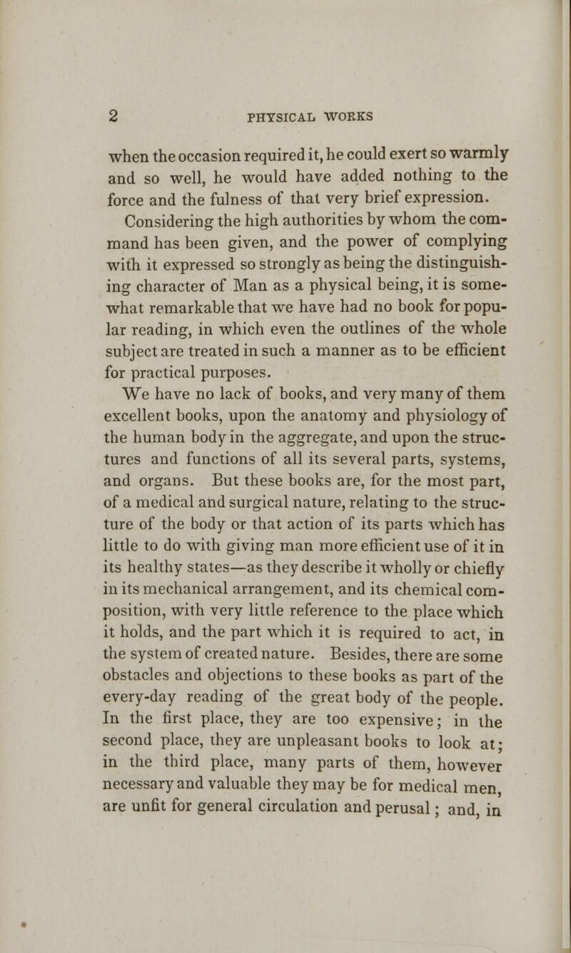when the occasion required it, he could exert so warmly and so well, he would have added nothing to the force and the fulness of that very brief expression. Considering the high authorities by whom the com- mand has been given, and the power of complying with it expressed so strongly as being the distinguish- ing character of Man as a physical being, it is some- what remarkable that we have had no book for popu- lar reading, in which even the outlines of the whole subject are treated in such a manner as to be efficient for practical purposes. We have no lack of books, and very many of them excellent books, upon the anatomy and physiology of the human body in the aggregate, and upon the struc- tures and functions of all its several parts, systems, and organs. But these books are, for the most part, of a medical and surgical nature, relating to the struc- ture of the body or that action of its parts which has little to do with giving man more efficient use of it in its healthy states—as they describe it wholly or chiefly in its mechanical arrangement, and its chemical com- position, with very little reference to the place which it holds, and the part which it is required to act, in the system of created nature. Besides, there are some obstacles and objections to these books as part of the every-day reading of the great body of the people. In the first place, they are too expensive; in the second place, they are unpleasant books to look at' in the third place, many parts of them, however necessary and valuable they may be for medical men are unfit for general circulation and perusal • and in