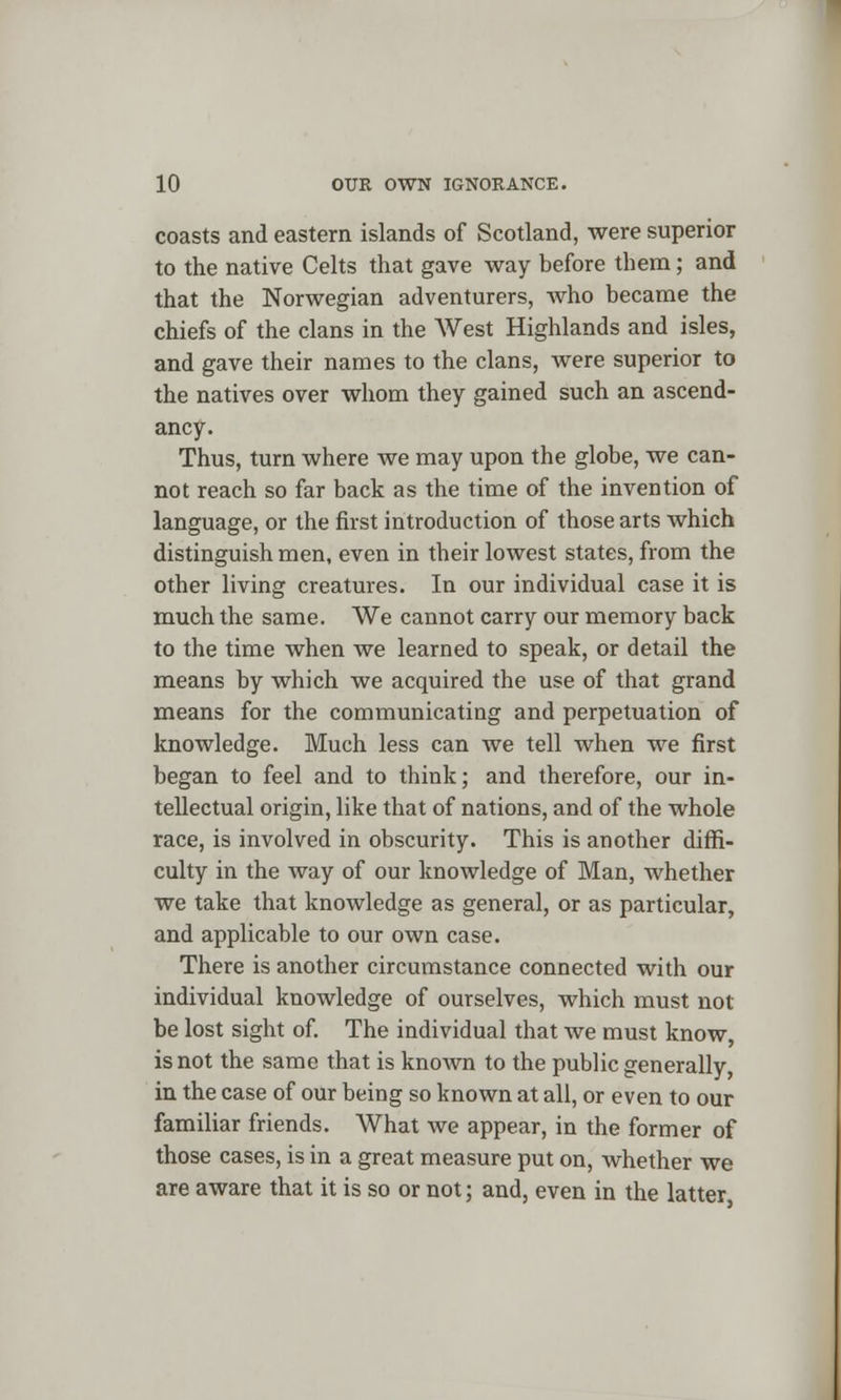 coasts and eastern islands of Scotland, were superior to the native Celts that gave way before them; and that the Norwegian adventurers, who became the chiefs of the clans in the West Highlands and isles, and gave their names to the clans, were superior to the natives over whom they gained such an ascend- ancy. Thus, turn where we may upon the globe, we can- not reach so far back as the time of the invention of language, or the first introduction of those arts which distinguish men, even in their lowest states, from the other living creatures. In our individual case it is much the same. We cannot carry our memory back to the time when we learned to speak, or detail the means by which we acquired the use of that grand means for the communicating and perpetuation of knowledge. Much less can we tell when we first began to feel and to think; and therefore, our in- tellectual origin, like that of nations, and of the whole race, is involved in obscurity. This is another diffi- culty in the way of our knowledge of Man, whether we take that knowledge as general, or as particular, and applicable to our own case. There is another circumstance connected with our individual knowledge of ourselves, which must not be lost sight of. The individual that we must know, is not the same that is known to the public generally, in the case of our being so known at all, or even to our familiar friends. What we appear, in the former of those cases, is in a great measure put on, whether we are aware that it is so or not; and, even in the latter