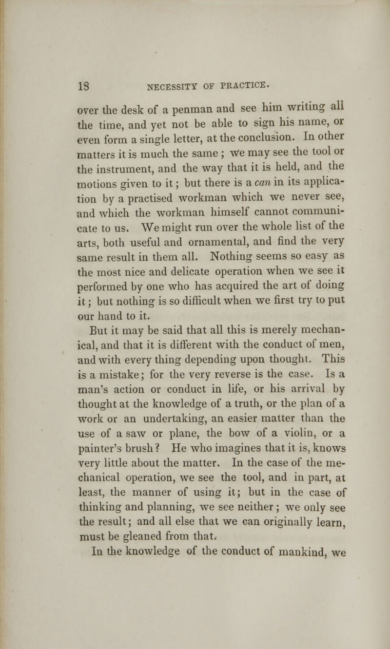 over the desk of a penman and see him writing all the time, and yet not be able to sign his name, or even form a single letter, at the conclusion. In other matters it is much the same ; We may see the tool or the instrument, and the way that it is held, and the motions given to it; but there is a can in its applica- tion by a practised workman which we never see, and which the workman himself cannot communi- cate to us. We might run over the whole list of the arts, both useful and ornamental, and find the very same result in them all. Nothing seems so easy as the most nice and delicate operation when we see it performed by one who has acquired the art of doing it; but nothing is so difficult when we first try to put our hand to it. But it may be said that all this is merely mechan- ical, and that it is different with the conduct of men, and with every thing depending upon thought. This is a mistake; for the very reverse is the case. Is a man's action or conduct in life, or his arrival by thought at the knowledge of a truth, or the plan of a work or an undertaking, an easier matter than the use of a saw or plane, the bow of a violin, or a painter's brush? He who imagines that it is, knows very little about the matter. In the case of the me- chanical operation, we see the tool, and in part, at least, the manner of using it; but in the case of thinking and planning, we see neither; we only see the result; and all else that we can originally learn, must be gleaned from that. In the knowledge of the conduct of mankind, we