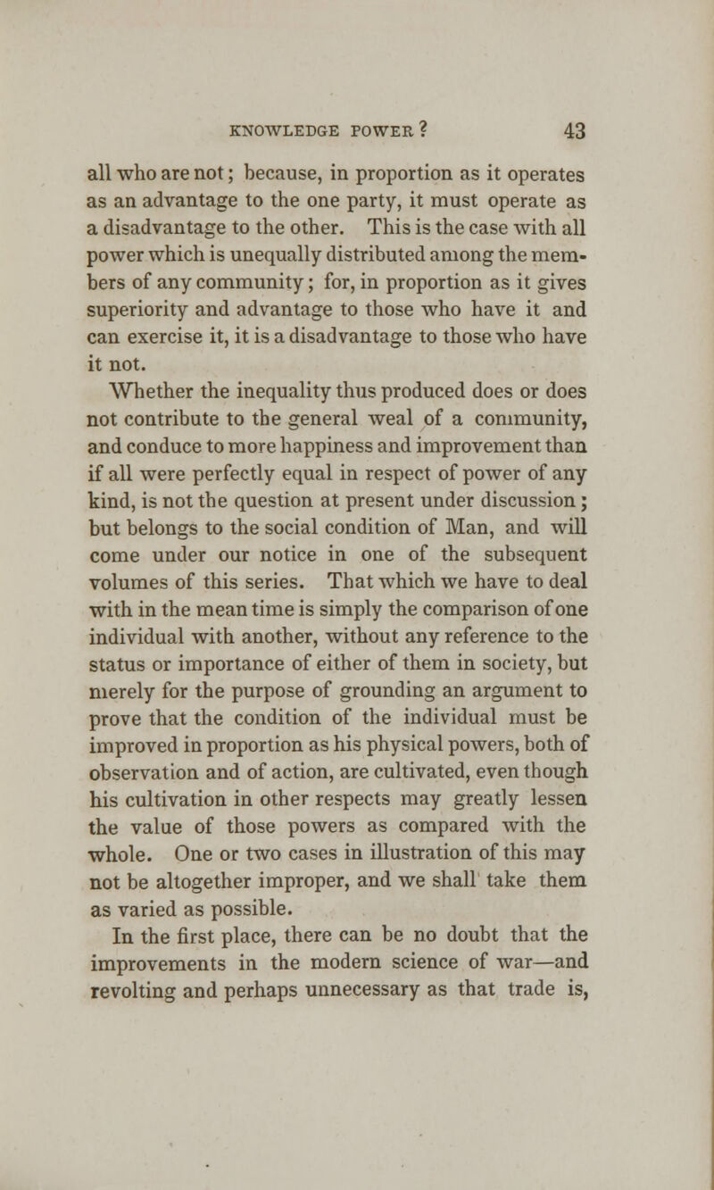 all who are not; because, in proportion as it operates as an advantage to the one party, it must operate as a disadvantage to the other. This is the case with all power which is unequally distributed among the mem- bers of any community; for, in proportion as it gives superiority and advantage to those who have it and can exercise it, it is a disadvantage to those who have it not. Whether the inequality thus produced does or does not contribute to the general weal of a community, and conduce to more happiness and improvement than if all were perfectly equal in respect of power of any kind, is not the question at present under discussion; but belongs to the social condition of Man, and will come under our notice in one of the subsequent volumes of this series. That which we have to deal with in the mean time is simply the comparison of one individual with another, without any reference to the status or importance of either of them in society, but merely for the purpose of grounding an argument to prove that the condition of the individual must be improved in proportion as his physical powers, both of observation and of action, are cultivated, even though his cultivation in other respects may greatly lessen the value of those powers as compared with the whole. One or two cases in illustration of this may not be altogether improper, and we shall take them as varied as possible. In the first place, there can be no doubt that the improvements in the modern science of war—and revolting and perhaps unnecessary as that trade is,