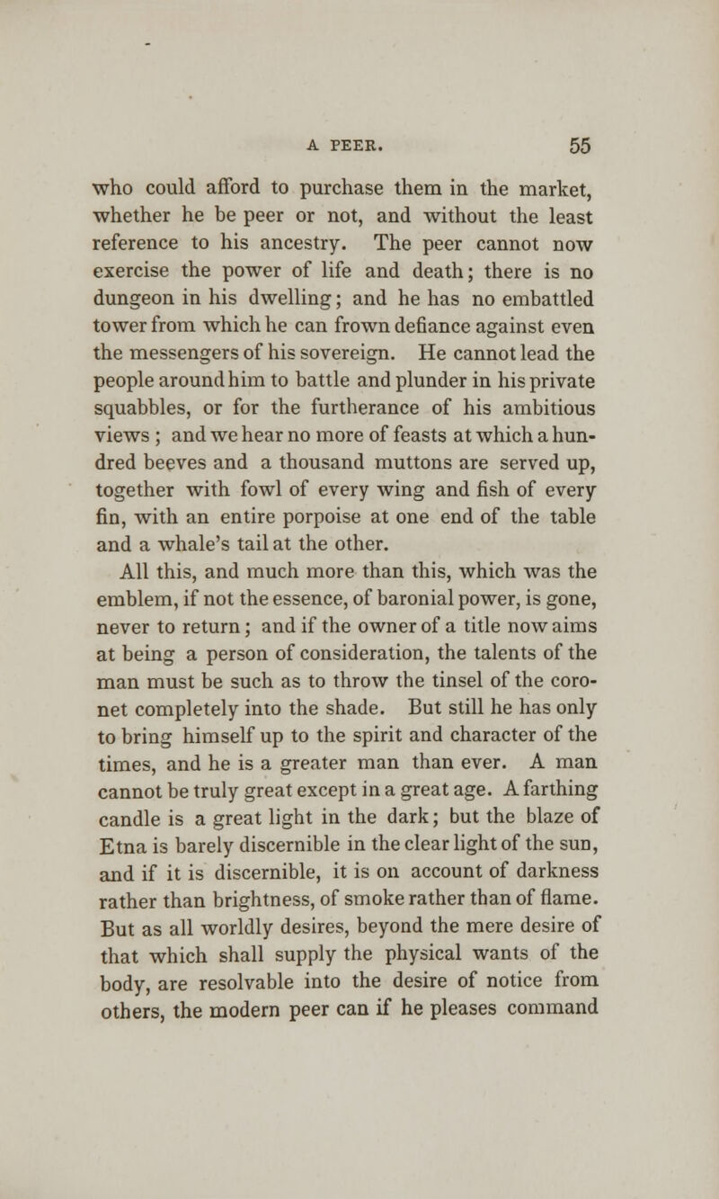 who could afford to purchase them in the market, whether he be peer or not, and without the least reference to his ancestry. The peer cannot now exercise the power of life and death; there is no dungeon in his dwelling; and he has no embattled tower from which he can frown defiance against even the messengers of his sovereign. He cannot lead the people around him to battle and plunder in his private squabbles, or for the furtherance of his ambitious views ; and we hear no more of feasts at which a hun- dred beeves and a thousand muttons are served up, together with fowl of every wing and fish of every fin, with an entire porpoise at one end of the table and a whale's tail at the other. All this, and much more than this, which was the emblem, if not the essence, of baronial power, is gone, never to return; and if the owner of a title now aims at being a person of consideration, the talents of the man must be such as to throw the tinsel of the coro- net completely into the shade. But still he has only to bring himself up to the spirit and character of the times, and he is a greater man than ever. A man cannot be truly great except in a great age. A farthing candle is a great light in the dark; but the blaze of Etna is barely discernible in the clear light of the sun, and if it is discernible, it is on account of darkness rather than brightness, of smoke rather than of flame. But as all worldly desires, beyond the mere desire of that which shall supply the physical wants of the body, are resolvable into the desire of notice from others, the modern peer can if he pleases command