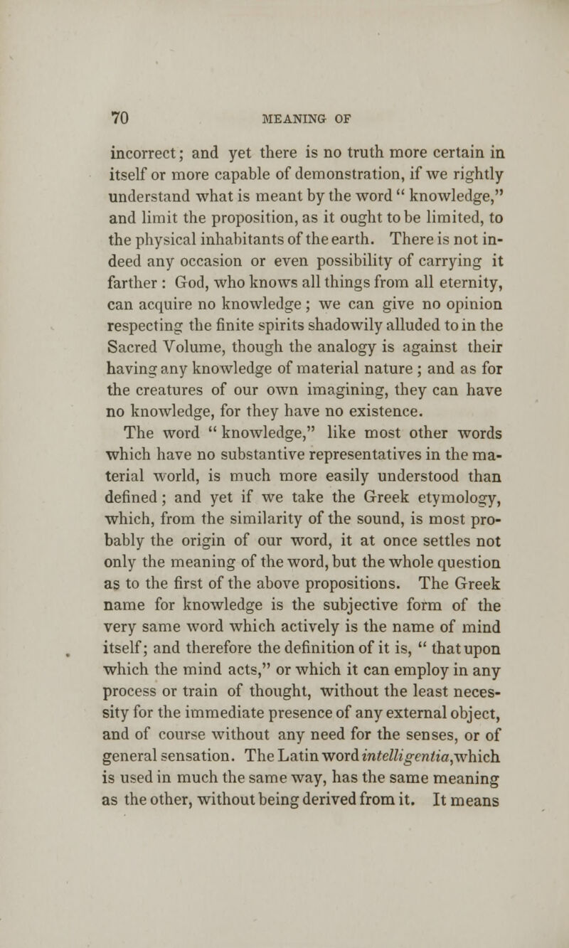 incorrect; and yet there is no truth more certain in itself or more capable of demonstration, if we rightly understand what is meant by the word  knowledge, and limit the proposition, as it ought to be limited, to the physical inhabitants of the earth. There is not in- deed any occasion or even possibility of carrying it farther : God, who knows all things from all eternity, can acquire no knowledge ; we can give no opinion respecting the finite spirits shadowily alluded to in the Sacred Volume, though the analogy is against their having any knowledge of material nature ; and as for the creatures of our own imagining, they can have no knowledge, for they have no existence. The word  knowledge, like most other words which have no substantive representatives in the ma- terial world, is much more easily understood than defined; and yet if we take the Greek etymology, which, from the similarity of the sound, is most pro- bably the origin of our word, it at once settles not only the meaning of the word, but the whole question as to the first of the above propositions. The Greek name for knowledge is the subjective form of the very same word which actively is the name of mind itself; and therefore the definition of it is,  that upon which the mind acts, or which it can employ in any process or train of thought, without the least neces- sity for the immediate presence of any external object, and of course without any need for the senses, or of general sensation. The Latin word intelligentia,which is used in much the same way, has the same meaning as the other, without being derived from it. It means