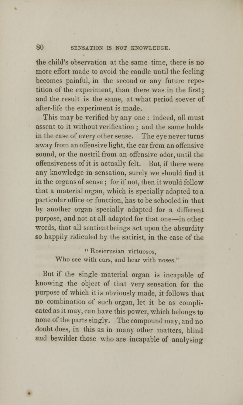 the child's observation at the same time, there is no more effort made to avoid the candle until the feeling becomes painful, in the second or any future repe- tition of the experiment, than there was in the first; and the result is the same, at what period soever of after-life the experiment is made. This may be verified by any one : indeed, all must assent to it without verification ; and the same holds in the case of every other sense. The eye never turns away from an offensive light, the ear from an offensive sound, or the nostril from an offensive odor, until the offensiveness of it is actually felt. But, if there were any knowledge in sensation, surely we should find it in the organs of sense ; for if not, then it would follow that a material organ, which is specially adapted to a particular office or function, has to be schooled in that by another organ specially adapted for a different purpose, and not at all adapted for that one—in other words, that all sentient beings act upon the absurdity so happily ridiculed by the satirist, in the case of the  Rosicrusian virtuosos, Who see with ears, and hear with noses. But if the single material organ is incapable of knowing the object of that very sensation for the purpose of which it is obviously made, it follows that no combination of such organ, let it be as compli- cated as it may, can have this power, which belongs to none of the parts singly. The compound may, and no doubt does, in this as in many other matters, blind and bewilder those who are incapable of analysing