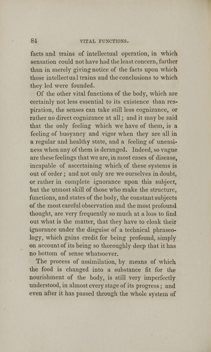 facts and trains of intellectual operation, in which sensation could not have had the least concern, farther than in merely giving notice of the facts upon which those intellectual trains and the conclusions to which they led were founded. Of the other vital functions of the body, which are certainly not less essential to its existence than res- piration, the senses can take still less cognizance, or rather no direct cognizance at all; and it may be said that the only feeling which we have of them, is a feeling of buoyancy and vigor when they are all in a regular and healthy state, and a feeling of uneasi- ness when any of them is deranged. Indeed, so vague are these feelings that we are, in most cases of disease, incapable of ascertaining which of these systems is out of order ; and not only are we ourselves in doubt, or rather in complete ignorance upon this subject, but the utmost skill of those who make the structure, functions, and states of the body, the constant subjects of the most careful observation and the most profound thought, are very frequently so much at a loss to find out what is the matter, that they have to cloak their ignorance under the disguise of a technical phraseo- logy, which gains credit for being profound, simply on account of its being so thoroughly deep that it has no bottom of sense whatsoever. The process of assimilation, by means of which the food is changed into a substance fit for the nourishment of the body, is still very imperfectly understood, in almost every stage of its progress; and even after it has passed through the whole system of