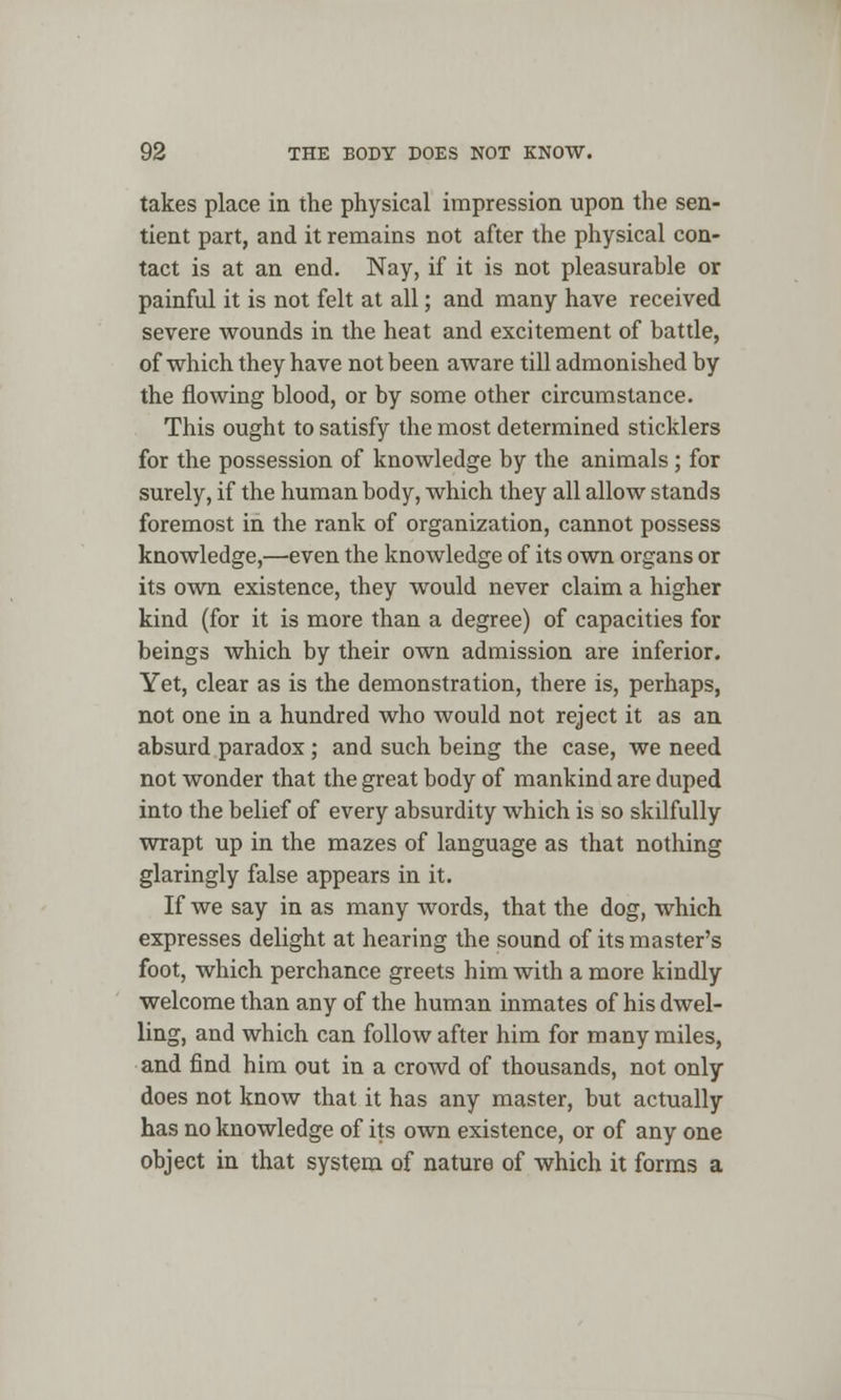 takes place in the physical impression upon the sen- tient part, and it remains not after the physical con- tact is at an end. Nay, if it is not pleasurable or painful it is not felt at all; and many have received severe wounds in the heat and excitement of battle, of which they have not been aware till admonished by the flowing blood, or by some other circumstance. This ought to satisfy the most determined sticklers for the possession of knowledge by the animals; for surely, if the human body, which they all allow stands foremost in the rank of organization, cannot possess knowledge,—even the knowledge of its own organs or its own existence, they would never claim a higher kind (for it is more than a degree) of capacities for beings which by their own admission are inferior. Yet, clear as is the demonstration, there is, perhaps, not one in a hundred who would not reject it as an absurd paradox ; and such being the case, we need not wonder that the great body of mankind are duped into the belief of every absurdity which is so skilfully wrapt up in the mazes of language as that nothing glaringly false appears in it. If we say in as many words, that the dog, which expresses delight at hearing the sound of its master's foot, which perchance greets him with a more kindly welcome than any of the human inmates of his dwel- ling, and which can follow after him for many miles, and find him out in a crowd of thousands, not only does not know that it has any master, but actually has no knowledge of its own existence, or of any one object in that system of nature of which it forms a