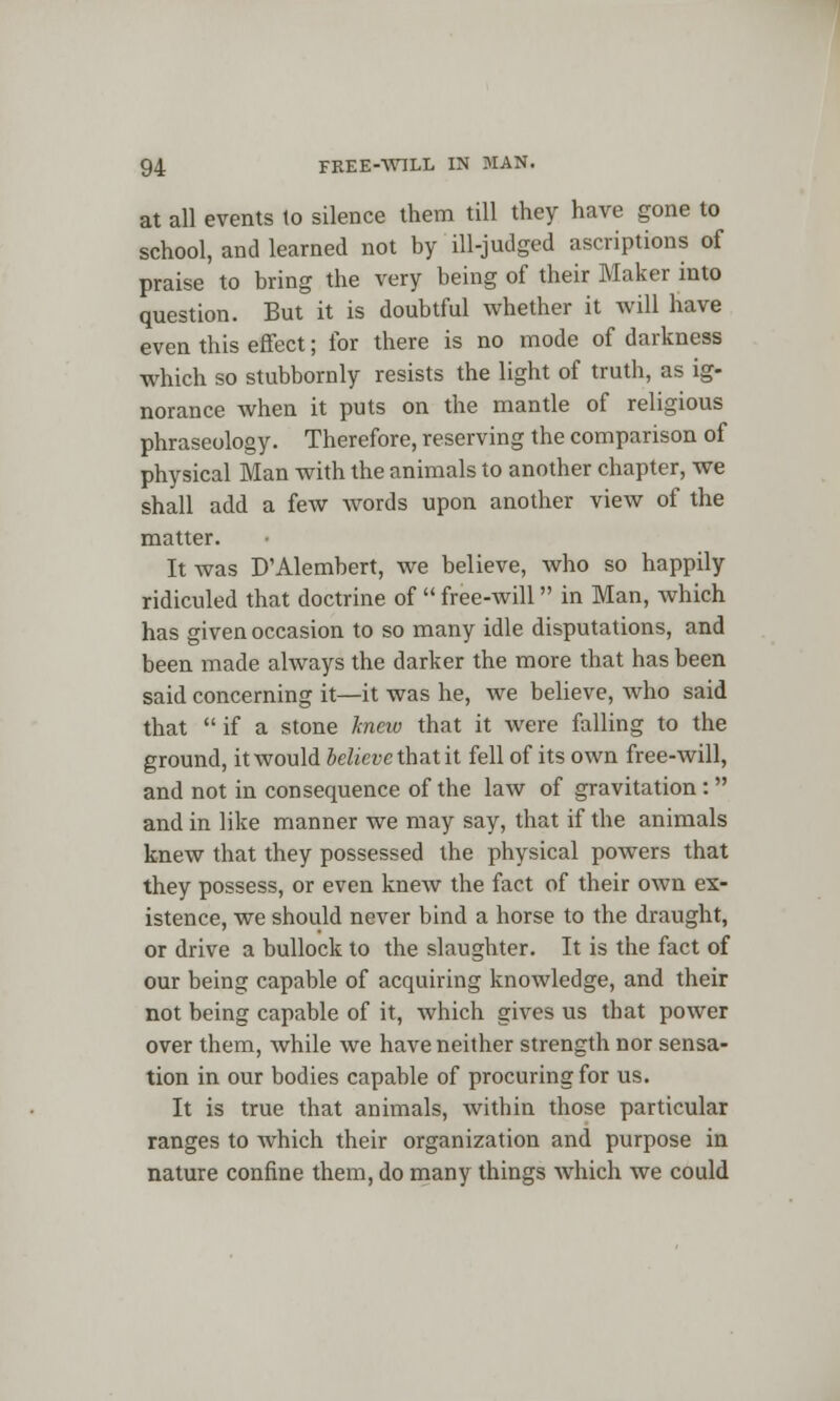 at all events to silence them till they have gone to school, and learned not by ill-judged ascriptions of praise to bring the very being of their Maker into question. But it is doubtful whether it will have even this effect; for there is no mode of darkness which so stubbornly resists the light of truth, as ig- norance when it puts on the mantle of religious phraseology. Therefore, reserving the comparison of physical Man with the animals to another chapter, we shall add a few words upon another view of the matter. It was D'Alembert, we believe, who so happily ridiculed that doctrine of  free-will in Man, which has given occasion to so many idle disputations, and been made always the darker the more that has been said concerning it—it was he, we believe, who said that  if a stone knew that it were falling to the ground, it would believe Xh&tit fell of its own free-will, and not in consequence of the law of gravitation: and in like manner we may say, that if the animals knew that they possessed the physical powers that they possess, or even knew the fact of their own ex- istence, we should never bind a horse to the draught, or drive a bullock to the slaughter. It is the fact of our being capable of acquiring knowledge, and their not being capable of it, which gives us that power over them, while we have neither strength nor sensa- tion in our bodies capable of procuring for us. It is true that animals, within those particular ranges to which their organization and purpose in nature confine them, do many things which we could