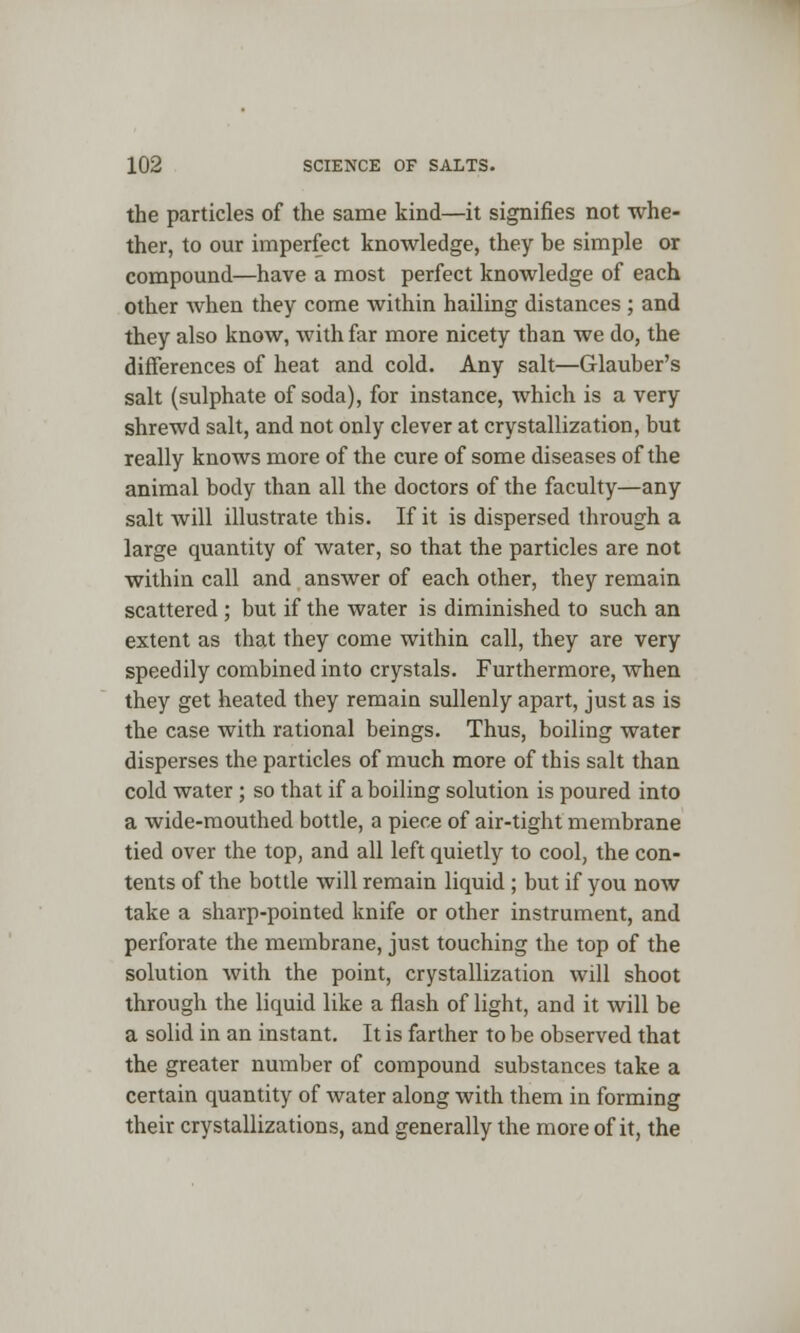 the particles of the same kind—it signifies not whe- ther, to our imperfect knowledge, they be simple or compound—have a most perfect knowledge of each other when they come Avithin hailing distances ; and they also know, with far more nicety than we do, the differences of heat and cold. Any salt—Glauber's salt (sulphate of soda), for instance, which is a very shrewd salt, and not only clever at crystallization, but really knows more of the cure of some diseases of the animal body than all the doctors of the faculty—any salt will illustrate this. If it is dispersed through a large quantity of water, so that the particles are not within call and answer of each other, they remain scattered ; but if the water is diminished to such an extent as that they come within call, they are very speedily combined into crystals. Furthermore, when they get heated they remain sullenly apart, just as is the case with rational beings. Thus, boiling water disperses the particles of much more of this salt than cold water ; so that if a boiling solution is poured into a wide-mouthed bottle, a piece of air-tight membrane tied over the top, and all left quietly to cool, the con- tents of the bottle will remain liquid ; but if you now take a sharp-pointed knife or other instrument, and perforate the membrane, just touching the top of the solution with the point, crystallization will shoot through the liquid like a flash of light, and it will be a solid in an instant. It is farther to be observed that the greater number of compound substances take a certain quantity of water along with them in forming their crystallizations, and generally the more of it, the