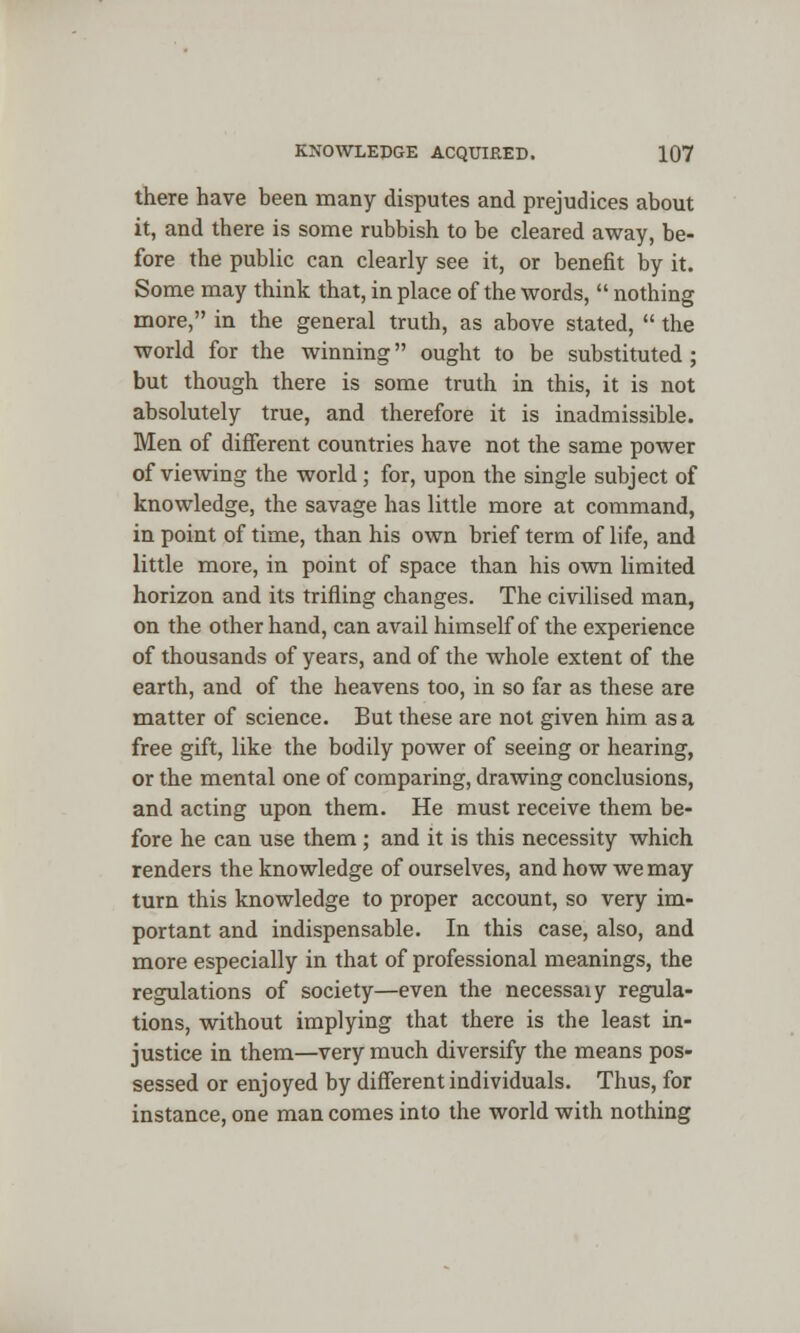 there have been many disputes and prejudices about it, and there is some rubbish to be cleared away, be- fore the public can clearly see it, or benefit by it. Some may think that, in place of the words,  nothing more, in the general truth, as above stated,  the world for the winning ought to be substituted ; but though there is some truth in this, it is not absolutely true, and therefore it is inadmissible. Men of different countries have not the same power of viewing the world; for, upon the single subject of knowledge, the savage has little more at command, in point of time, than his own brief term of life, and little more, in point of space than his own limited horizon and its trifling changes. The civilised man, on the other hand, can avail himself of the experience of thousands of years, and of the whole extent of the earth, and of the heavens too, in so far as these are matter of science. But these are not given him as a free gift, like the bodily power of seeing or hearing, or the mental one of comparing, drawing conclusions, and acting upon them. He must receive them be- fore he can use them ; and it is this necessity which renders the knowledge of ourselves, and how we may turn this knowledge to proper account, so very im- portant and indispensable. In this case, also, and more especially in that of professional meanings, the regulations of society—even the necessaiy regula- tions, without implying that there is the least in- justice in them—very much diversify the means pos- sessed or enjoyed by different individuals. Thus, for instance, one man comes into the world with nothing